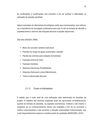 15
às certificações e qualificações dos produtos a fim de verificar a efetividade na
aplicação da solução escolhida.
Alguns exemplos de alternativas tecnológicas serão aqui mencionados, mas reforça-
se a importância da reciclagem profissional para que no ato da tomada de decisão o
projetista tenha o domínio das soluções técnicas e opções disponíveis.
São eles (SOUZA, 2008):
 Bloco de concreto/ cerâmico estrutural
 Paredes de chapa de gesso acartonado ( drywall)
 Painéis de concreto para vedação de fachadas
 Fachada-cortina de Vidro
 Fachada Ventilada
 Sistemas Estruturais Pré-Moldados
 Sistemas Estruturais Leves (Membranas)
 Tubos multicamadas flexíveis
2.1.3. Custo e Indicadores
É sabido que o custo total de uma edificação está relacionado às decisões de
projeto. O trabalho dos diversos projetistas pode ser aprimorado considerando-se,
quando da tomada de decisões, os aspectos econômicos. Critérios e até mesmo o
programa de um empreendimento devem ser avaliados a fim de se encontrar o
melhor custo-benefício e não somente a redução orçamentária indiscriminada, que
muito frequentemente ocasiona a simples perda de qualidade (MASCARO, 2010).
 