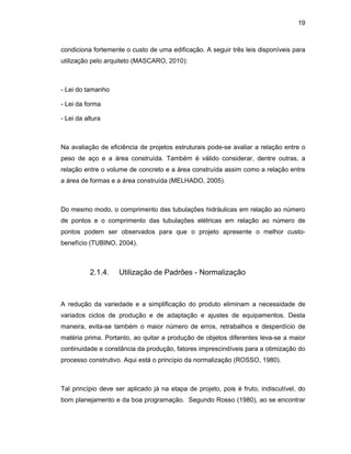 19
condiciona fortemente o custo de uma edificação. A seguir três leis disponíveis para
utilização pelo arquiteto (MASCARO, 2010):
- Lei do tamanho
- Lei da forma
- Lei da altura
Na avaliação de eficiência de projetos estruturais pode-se avaliar a relação entre o
peso de aço e a área construída. Também é válido considerar, dentre outras, a
relação entre o volume de concreto e a área construída assim como a relação entre
a área de formas e a área construída (MELHADO, 2005).
Do mesmo modo, o comprimento das tubulações hidráulicas em relação ao número
de pontos e o comprimento das tubulações elétricas em relação ao número de
pontos podem ser observados para que o projeto apresente o melhor custo-
benefício (TUBINO, 2004).
2.1.4. Utilização de Padrões - Normalização
A redução da variedade e a simplificação do produto eliminam a necessidade de
variados ciclos de produção e de adaptação e ajustes de equipamentos. Desta
maneira, evita-se também o maior número de erros, retrabalhos e desperdício de
matéria prima. Portanto, ao quitar a produção de objetos diferentes leva-se a maior
continuidade e constância da produção, fatores imprescindíveis para a otimização do
processo construtivo. Aqui está o princípio da normalização (ROSSO, 1980).
Tal princípio deve ser aplicado já na etapa de projeto, pois é fruto, indiscutível, do
bom planejamento e da boa programação. Segundo Rosso (1980), ao se encontrar
 