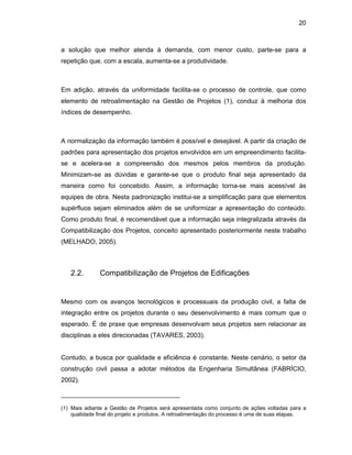 20
a solução que melhor atenda à demanda, com menor custo, parte-se para a
repetição que, com a escala, aumenta-se a produtividade.
Em adição, através da uniformidade facilita-se o processo de controle, que como
elemento de retroalimentação na Gestão de Projetos (1), conduz à melhoria dos
índices de desempenho.
A normalização da informação também é possível e desejável. A partir da criação de
padrões para apresentação dos projetos envolvidos em um empreendimento facilita-
se e acelera-se a compreensão dos mesmos pelos membros da produção.
Minimizam-se as dúvidas e garante-se que o produto final seja apresentado da
maneira como foi concebido. Assim, a informação torna-se mais acessível às
equipes de obra. Nesta padronização institui-se a simplificação para que elementos
supérfluos sejam eliminados além de se uniformizar a apresentação do conteúdo.
Como produto final, é recomendável que a informação seja integralizada através da
Compatibilização dos Projetos, conceito apresentado posteriormente neste trabalho
(MELHADO, 2005).
2.2. Compatibilização de Projetos de Edificações
Mesmo com os avanços tecnológicos e processuais da produção civil, a falta de
integração entre os projetos durante o seu desenvolvimento é mais comum que o
esperado. É de praxe que empresas desenvolvam seus projetos sem relacionar as
disciplinas a eles direcionadas (TAVARES, 2003).
Contudo, a busca por qualidade e eficiência é constante. Neste cenário, o setor da
construção civil passa a adotar métodos da Engenharia Simultânea (FABRÍCIO,
2002).
_________________________________
(1) Mais adiante a Gestão de Projetos será apresentada como conjunto de ações voltadas para a
qualidade final do projeto e produtos. A retroalimentação do processo é uma de suas etapas.
 