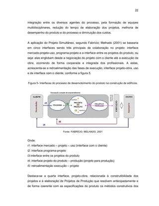 22
integração entre os diversos agentes do processo, pela formação de equipes
multidisciplinares, redução do tempo de elaboração dos projetos, melhoria de
desempenho do produto e do processo e diminuição dos custos.
A aplicação do Projeto Simultâneo, segundo Fabrício; Melhado (2001) se basearia
em cinco interfaces sendo três principais de colaboração no projeto: interface
mercado-projeto-uso, programa-projeto e a interface entre os projetos do produto, ou
seja: elas englobam desde a negociação do projeto com o cliente até a execução da
obra, ocorrendo de forma cooperada e integrada dos profissionais. A estas,
acrescenta-se a retroalimentação das fases de execução, interface projeto-obra, uso
e de interface com o cliente, conforme a figura 5.
Figura 5- Interfaces do processo de desenvolvimento do produto na construção de edifícios.
Fonte: FABRÍCIO; MELHADO, 2001
Onde:
i1: interface mercado – projeto – uso (interface com o cliente)
i2: interface programa-projeto
i3:interface entre os projetos do produto
i4: interface projeto do produto – produção (projeto para produção)
i5: retroalimentação execução – projeto
Destaca-se a quarta interface, projeto-obra, relacionada à construtibilidade dos
projetos e à elaboração de Projetos de Produção que resolvem antecipadamente e
de forma coerente com as especificações do produto os métodos construtivos dos
 