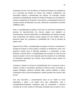 23
subsistemas da obra. A fim de elaborar um Projeto de Produção com qualidade faz
se a amarração dos Projetos do Produto cujo conteúdo, isoladamente, traz
informações relativas à caracterização dos mesmos. Tal amarração, também
chamada de compatibilização, embasa um Projeto de Produção com concordância e
harmonia, assegurando às empresas e consumidores, a racionalização da obra com
redução de tempo de elaboração e de custo, melhorando o desempenho do produto
(FABRICIO, 2001).
Assim, a compatibilização de projetos é vista como um instrumento fundamental no
processo de desenvolvimento dos diversos projetos que englobam um
empreendimento. Graziano (2003) define a compatibilidade como atributo do projeto
cujos componentes dos sistemas ocupam espaços que não conflitam entre si,
garantindo dados com consistência e confiabilidade até o final do processo de
projeto e obra.
Segundo Picchi (1993), a compatibilização de projetos se resume a compreender a
atividade de sobrepor os vários projetos e identificar as interferências, assim como
programar reuniões entre os diferentes projetistas e a coordenação. Já para
Rodríguez e Heineck (2001), a compatibilização deve acontecer em cada uma das
etapas de projetos, indo de uma integração geral das soluções até as verificações
de interferência geométricas das mesmas, sendo facilitada quando iniciada nos
estudos preliminares.
A literatura a respeito do conceito de compatibilização não é consensual, porém é
unânime a crença na necessidade, abordada por diversos autores, de sobrepor os
projetos interligados, estudá-los, identificar falhas, apontar problemas e implicar
modificações ainda na fase de planejamento, evitando grandes erros durante a fase
de obra.
Com este instrumento, o empreendimento deixa de ser tratado de forma
segmentada e passa a ser tratado como algo multidisciplinar, onde o
compatibilizador/coordenador, profissional capaz de compreender o raciocínio
conceitual de um todo, levanta as informações analisadas para as partes e com a
 