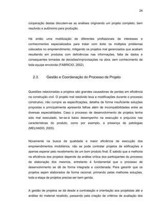 24
cooperação destas discutem-se as análises originando um projeto completo, bem
resolvido e autônomo para produção.
Há então uma mobilização de diferentes profissionais de interesses e
conhecimentos especializados para tratar com êxito os múltiplos problemas
colocados no empreendimento, mitigando os projetos mal gerenciados que acabam
resultando em produtos com deficiências nas informações, falta de dados e
consequentes tomadas de decisões/improvisações na obra, sem conhecimento de
toda equipe envolvida (FABRICIO, 2002).
2.3. Gestão e Coordenação do Processo de Projeto
Questões relacionadas a projetos são grandes causadoras de perdas em eficiência
na construção civil. O projeto mal resolvido leva a modificações durante o processo
construtivo, não cumpre as especificações, detalha de forma insuficiente soluções
propostas e principalmente apresenta falhas além de incompatibilidades entre as
diversas especialidades. Caso o processo de desenvolvimento de projetos tenha
sido mal executado, ter-se-á baixo desempenho na execução e prejuízos nas
características do produto, como por exemplo, a presença de patologias
(MELHADO, 2005).
Novamente na busca da qualidade e maior eficiência de execução dos
empreendimentos imobiliários, não se pode contratar projetos de edificações e
apenas esperar pelo recebimento de um bom produto final. É sabido que a melhoria
na eficiência dos projetos depende da análise crítica dos participantes do processo
de elaboração dos mesmos, entretanto é fundamental que o processo de
desenvolvimento se dê de forma integrada e coordenada. Para garantir que os
projetos sejam elaborados de forma racional, primando pelas melhores soluções,
toda a etapa de projetos precisa ser bem gerida.
A gestão de projetos se dá desde a contratação e orientação aos projetistas até a
análise do material recebido, passando pela criação de critérios de avaliação dos
 