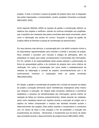 25
projetos. A todo o momento a equipe de gestão de projetos deve visar à integração
das partes interessadas, o empreendedor, usuário, projetista, fornecedor e produção
(MELHADO, 2005).
Ainda segundo Melhado (2005) as equipes de gestão e coordenação definem os
objetivos dos projetos e certificam, através da contínua orientação aos projetistas,
que o equilíbrio dos interesses das partes envolvidas está sendo encontrado, assim
como a valorização dos pontos em comum. Enquanto a equipe de gestão de
projetos define as diretrizes a equipe de coordenação as operacionaliza.
Em seus deveres mais técnicos, a coordenação tem o de definir conteúdo mínimo e
de disponibilizar regulamentações para controlar e orientar o processo de projeto.
Deve subsidiar o processo com manuais e códigos de edificações, além de
estabelecer as regras para coleta, processamento e transmissão das informações.
Por fim, também é de responsabilidade desta equipe estipular a padronização da
forma de apresentação gráfica e de conteúdo de projetos bem como critérios de
verificação. Em suma a coordenação tem como tarefa o estabelecimento de
métodos de elaboração e controle de projetos concomitantemente com o de
continuamente incentivar a cooperação entre as partes envolvidas
(MELHADO,2005).
Em adição, a gestão e coordenação de projetos tem a função de associar as etapas
de projeto e produção eliminando assim interferências indesejáveis antes mesmo
que cheguem à execução. Ao integrar estes processos viabiliza-se e permite-se
estabelecer o processo de retroalimentação das informações, grande inibidor da
repetição de falhas em diversos empreendimentos. Dados deverão ser coletados,
assim como resultados devem ser medidos durante a execução do projeto com o
objetivo de melhor compreender o impacto das decisões tomadas durante o
desenvolvimento dos projetos. Esta prática subsidia a incorporadora e construtora
com um banco de boas e más soluções a fim de possibilitar a evolução dos
procedimentos da empresa. Obviamente, é fundamental que tal banco de dados
seja consultado durante o desenvolvimento de projetos futuros (MELHADO, 2005).
 