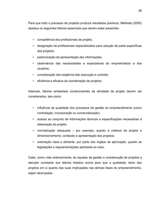 26
Para que todo o processo de projetos produza resultados positivos, Melhado (2005)
destaca os seguintes fatores essenciais que devem estar presentes:
• competência dos profissionais de projeto;
• designação de profissionais especializados para solução de parte específicas
dos projetos;
• padronização da apresentação das informações;
• observância das necessidades e expectativas do empreendedor e dos
usuários;
• consideração das exigência das execução e controle;
• eficiência e eficácia da coordenação de projetos.
Ademais, fatores ambientais condicionantes da atividade de projeto devem ser
considerados, tais como:
• influência da qualidade dos processos de gestão do empreendimento (como
contratação, incorporação ou comercialização);
• acesso ao conjunto de informações técnicas e especificações necessárias à
elaboração do projeto;
• normalização adequada – por exemplo, quanto à critérios de projeto e
dimensionamento; conteúdo e apresentação dos projetos;
• orientação clara e eficiente, por parte dos órgãos de aprovação, quanto as
legislações e regulamentações aplicáveis ao caso.
Cabe, como visto anteriormente, às equipes de gestão e coordenação de projetos a
atenção constante aos fatores listados acima para que a qualidade, tanto dos
projetos em si quanto das suas implicações nas demais fases do empreendimento,
sejam alcançadas.
 