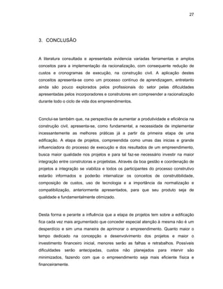 27
3. CONCLUSÃO
A literatura consultada e apresentada evidencia variadas ferramentas e amplos
conceitos para a implementação da racionalização, com consequente redução de
custos e cronogramas de execução, na construção civil. A aplicação destes
conceitos apresenta-se como um processo contínuo de aprendizagem, entretanto
ainda são pouco explorados pelos profissionais do setor pelas dificuldades
apresentadas pelos incorporadores e construtores em compreender a racionalização
durante todo o ciclo de vida dos empreendimentos.
Conclui-se também que, na perspectiva de aumentar a produtividade e eficiência na
construção civil, apresenta-se, como fundamental, a necessidade de implementar
incessantemente as melhores práticas já a partir da primeira etapa de uma
edificação. A etapa de projetos, compreendida como umas das inicias e grande
influenciadora do processo de execução e dos resultados de um empreendimento,
busca maior qualidade nos projetos e para tal faz-se necessário investir na maior
integração entre construtoras e projetistas. Através da boa gestão e coordenação de
projetos a integração se viabiliza e todos os participantes do processo construtivo
estarão informados e poderão internalizar os conceitos de construtibilidade,
composição de custos, uso de tecnologia e a importância da normalização e
compatibilização, anteriormente apresentados, para que seu produto seja de
qualidade e fundamentalmente otimizado.
Desta forma e perante a influência que a etapa de projetos tem sobre a edificação
fica cada vez mais argumentado que conceder especial atenção à mesma não é um
desperdício e sim uma maneira de aprimorar o empreendimento. Quanto maior o
tempo dedicado na concepção e desenvolvimento dos projetos e maior o
investimento financeiro inicial, menores serão as falhas e retrabalhos. Possíveis
dificuldades serão antecipadas, custos não planejados para intervir são
minimizados, fazendo com que o empreendimento seja mais eficiente física e
financeiramente.
 