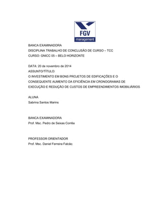 BANCA EXAMINADORA
DISCIPLINA TRABALHO DE CONCLUSÃO DE CURSO – TCC
CURSO: GNICC 05 – BELO HORIZONTE
DATA: 20 de novembro de 2014
ASSUNTO/TÍTULO:
O INVESTIMENTO EM BONS PROJETOS DE EDIFICAÇÕES E O
CONSEQUENTE AUMENTO DA EFICIÊNCIA EM CRONOGRAMAS DE
EXECUÇÃO E REDUÇÃO DE CUSTOS DE EMPREENDIMENTOS IMOBILIÁRIOS
ALUNA
Sabrina Santos Marins
BANCA EXAMINADORA
Prof. Msc. Pedro de Seixas Corrêa
PROFESSOR ORIENTADOR
Prof. Msc. Daniel Ferreira Falcão
 