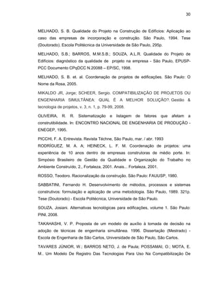 30
MELHADO, S. B. Qualidade do Projeto na Construção de Edifícios: Aplicação ao
caso das empresas de incorporação e construção. São Paulo, 1994. Tese
(Doutorado). Escola Politécnica da Universidade de São Paulo, 295p.
MELHADO, S.B.; BARROS, M.M.S.B.; SOUZA, A.L.R. Qualidade do Projeto de
Edifícios: diagnóstico da qualidade de projeto na empresa - São Paulo, EPUSP-
PCC Documento CPqDCC N.20088 – EP/SC, 1998.
MELHADO, S. B. et. al. Coordenação de projetos de edificações. São Paulo: O
Nome da Rosa, 2005.
MIKALDO JR, Jorge; SCHEER, Sergio. COMPATIBILIZAÇÃO DE PROJETOS OU
ENGENHARIA SIMULTÂNEA: QUAL É A MELHOR SOLUÇÃO?. Gestão &
tecnologia de projetos, v. 3, n. 1, p. 79-99, 2008.
OLIVEIRA, R. R. Sistematização e listagem de fatores que afetam a
construtibilidade. In: ENCONTRO NACIONAL DE ENGENHARIA DE PRODUÇÃO -
ENEGEP, 1995.
PICCHI, F. A. Entrevista. Revista Téchne, São Paulo, mar. / abr. 1993
RODRÍGUEZ, M. A. A; HEINECK, L. F. M. Coordenação de projetos: uma
experiência de 10 anos dentro de empresas construtoras de médio porte. In:
Simpósio Brasileiro de Gestão da Qualidade e Organização do Trabalho no
Ambiente Construído, 2., Fortaleza, 2001. Anais... Fortaleza, 2001.
ROSSO, Teodoro. Racionalização da construção. São Paulo: FAUUSP, 1980.
SABBATINI, Fernando H. Desenvolvimento de métodos, processos e sistemas
construtivos: formulação e aplicação de uma metodologia. São Paulo, 1989. 321p.
Tese (Doutorado) - Escola Politécnica, Universidade de São Paulo.
SOUZA, Josiani. Alternativas tecnológicas para edificações, volume 1. São Paulo:
PINI, 2008.
TAKAHASHI, V. P. Proposta de um modelo de auxílio à tomada de decisão na
adoção de técnicas de engenharia simultânea. 1996. Dissertação (Mestrado) -
Escola de Engenharia de São Carlos, Universidade de São Paulo, São Carlos.
TAVARES JÚNIOR, W.; BARROS NETO, J. de Paula; POSSAMAI, O.; MOTA, E.
M.. Um Modelo De Registro Das Tecnologias Para Uso Na Compatibilização De
 