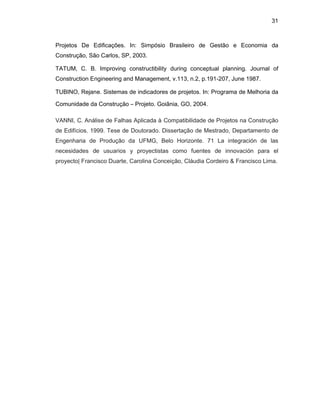 31
Projetos De Edificações. In: Simpósio Brasileiro de Gestão e Economia da
Construção, São Carlos, SP, 2003.
TATUM, C. B. Improving constructibility during conceptual planning. Journal of
Construction Engineering and Management, v.113, n.2, p.191-207, June 1987.
TUBINO, Rejane. Sistemas de indicadores de projetos. In: Programa de Melhoria da
Comunidade da Construção – Projeto. Goiânia, GO, 2004.
VANNI, C. Análise de Falhas Aplicada à Compatibilidade de Projetos na Construção
de Edifícios. 1999. Tese de Doutorado. Dissertação de Mestrado, Departamento de
Engenharia de Produção da UFMG, Belo Horizonte. 71 La integración de las
necesidades de usuarios y proyectistas como fuentes de innovación para el
proyecto| Francisco Duarte, Carolina Conceição, Cláudia Cordeiro & Francisco Lima.
 