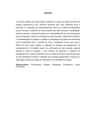 RESUMO
O presente trabalho tem como objetivo analisar se a etapa de desenvolvimento de
projetos apresenta-se como elemento potencial para maior eficiência física e
financeira na construção de empreendimentos. Para tal, a referência bibliográfica
procura levantar e relacionar as formas através das quais conceitos, metodologias,
aspectos técnicos e indicadores podem ser considerados afim de que cronogramas
sejam otimizados e custos de execução de obras reduzidos. Neste mesmo sentido,
a compatibilização de projetos e a gestão e coordenação de projetos são entendidas
como fundamentais para a redução de erros e retrabalhos, assim como para a
fluidez de forma clara, objetiva e integrada do processo de planejamento do
empreendimento. O trabalho resulta na confirmação de que conceder especial
atenção à etapa de projetos é uma maneira de aprimorar a eficiência do
empreendimento. Conclui-se também que em posse de números percentuais pode-
se mais facilmente aumentar a utilização dos conceitos apresentados e promover a
valorização da área de projetos de edificações e coordenação de projetos.
Palavras-chave: Coordenação, Projetos, Edificações, Cronograma, Custo,
Construção.
 