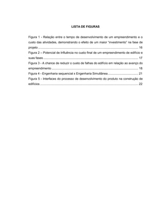 LISTA DE FIGURAS
Figura 1 - Relação entre o tempo de desenvolvimento de um empreendimento e o
custo das atividades, demonstrando o efeito de um maior “investimento” na fase de
projeto ...................................................................................................................... 16
Figura 2 – Potencial de Influência no custo final de um empreendimento de edifício e
suas fases ................................................................................................................ 17
Figura 3 - A chance de reduzir o custo de falhas do edifício em relação ao avanço do
empreendimento ...................................................................................................... 18
Figura 4 - Engenharia sequencial x Engenharia Simultânea.................................... 21
Figura 5 - Interfaces do processo de desenvolvimento do produto na construção de
edifícios .................................................................................................................... 22
 