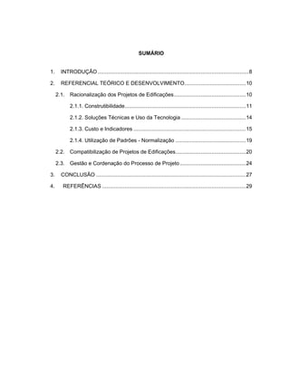 SUMÁRIO
1. INTRODUÇÃO .....................................................................................................8
2. REFERENCIAL TEÓRICO E DESENVOLVIMENTO.........................................10
2.1. Racionalização dos Projetos de Edificações................................................10
2.1.1. Construtibilidade.................................................................................11
2.1.2. Soluções Técnicas e Uso da Tecnologia ...........................................14
2.1.3. Custo e Indicadores ...........................................................................15
2.1.4. Utilização de Padrões - Normalização ...............................................19
2.2. Compatibilização de Projetos de Edificações...............................................20
2.3. Gestão e Cordenação do Processo de Projeto ............................................24
3. CONCLUSÃO ....................................................................................................27
4. REFERÊNCIAS ................................................................................................29
 