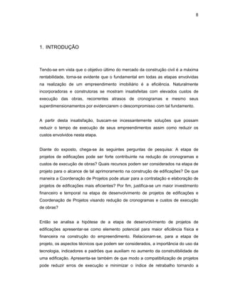 8
1. INTRODUÇÃO
Tendo-se em vista que o objetivo último do mercado da construção civil é a máxima
rentabilidade, torna-se evidente que o fundamental em todas as etapas envolvidas
na realização de um empreendimento imobiliário é a eficiência. Naturalmente
incorporadoras e construtoras se mostram insatisfeitas com elevados custos de
execução das obras, recorrentes atrasos de cronogramas e mesmo seus
superdimensionamentos por evidenciarem o descompromisso com tal fundamento.
A partir desta insatisfação, buscam-se incessantemente soluções que possam
reduzir o tempo de execução de seus empreendimentos assim como reduzir os
custos envolvidos nesta etapa.
Diante do exposto, chega-se às seguintes perguntas de pesquisa: A etapa de
projetos de edificações pode ser forte contribuinte na redução de cronogramas e
custos de execução de obras? Quais recursos podem ser considerados na etapa de
projeto para o alcance de tal aprimoramento na construção de edificações? De que
maneira a Coordenação de Projetos pode atuar para a contratação e elaboração de
projetos de edificações mais eficientes? Por fim, justifica-se um maior investimento
financeiro e temporal na etapa de desenvolvimento de projetos de edificações e
Coordenação de Projetos visando redução de cronogramas e custos de execução
de obras?
Então se analisa a hipótese de a etapa de desenvolvimento de projetos de
edificações apresentar-se como elemento potencial para maior eficiência física e
financeira na construção do empreendimento. Relacionam-se, para a etapa de
projeto, os aspectos técnicos que podem ser considerados, a importância do uso da
tecnologia, indicadores e padrões que auxiliam no aumento da construtibilidade de
uma edificação. Apresenta-se também de que modo a compatibilização de projetos
pode reduzir erros de execução e minimizar o índice de retrabalho tornando a
 