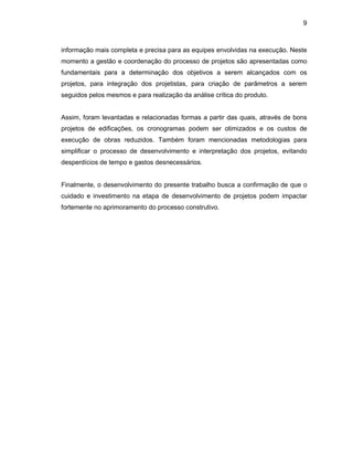 9
informação mais completa e precisa para as equipes envolvidas na execução. Neste
momento a gestão e coordenação do processo de projetos são apresentadas como
fundamentais para a determinação dos objetivos a serem alcançados com os
projetos, para integração dos projetistas, para criação de parâmetros a serem
seguidos pelos mesmos e para realização da análise crítica do produto.
Assim, foram levantadas e relacionadas formas a partir das quais, através de bons
projetos de edificações, os cronogramas podem ser otimizados e os custos de
execução de obras reduzidos. Também foram mencionadas metodologias para
simplificar o processo de desenvolvimento e interpretação dos projetos, evitando
desperdícios de tempo e gastos desnecessários.
Finalmente, o desenvolvimento do presente trabalho busca a confirmação de que o
cuidado e investimento na etapa de desenvolvimento de projetos podem impactar
fortemente no aprimoramento do processo construtivo.
 