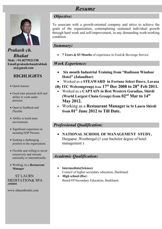 Prakash ch.
Bhakat
Mob: +91-8275921158
Email:prakashchandrabhak
at@gmail.com
HIGHLIGHTS
• Quick learner.
• Good inter personal skill and
ability to work under
pressure.
• Open to feedback and
Flexible
• Ability to build team
environment.
• Significant experience in
assisting EDP Persons.
• Seeking a challenging
position in the organization.
• Flexible and willing to travel
extensively and relocate
nationally or internationally.
• Working As a Restaurant
Manager
ST LAURN
MEDITATION& SPA
,SHIRDI
www.stlaurnhotels.com
Objective:
To associate with a growth-oriented company and strive to achieve the
goals of the organization, contemplating sustained individual growth
through hard work and self-improvement, in any demanding work/working
condition.
Summary:
• 7 Years & 03 Months of experience in Food & Beverage Service
Work Experience:
• Six month Industrial Training from “Radisson Windsor
Hotel” (Jalandhar)
• Worked as a STEAWARD in Fortune Select Dasve, Lavasa
(By ITC Welcomgroup) from 17th
Dec 2008 to 28th
Feb 2011.
• Worked as a CAPTAIN in Best Western Goradias, Shirdi
(World Largest Chain Group) from 02nd
Mar to 14th
May 2012.
• Working as a Restaurant Manager in St Laurn Shirdi
from 01st
June 2012 to Till Date.
Professional Qualification:
• NATIONAL SCHOOL OF MANAGEMENT STUDY,
Durgapur ,Westbengal.(3 year bachelor degree of hotel
management )
Academic Qualification:
• Intermediate(Science)
Council of higher secondary education, Jharkhand
• High school (Hsc)
Board Of Secondary Education, Jharkhand.
Resume
 