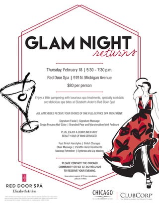 GLAM NIGHTreturns
Thursday, February 18 | 5:30 – 7:30 p.m.
Red Door Spa | 919 N. Michigan Avenue
$80 per person
Enjoy a little pampering with luxurious spa treatments, specialty cocktails
and delicious spa bites at Elizabeth Arden’s Red Door Spa!
ALL ATTENDEES RECEIVE YOUR CHOICE OF ONE FULL-SERVICE SPA TREATMENT:
Signature Facial | Signature Massage
Single Process Hair Color | Brandied Pear and Marshmallow Melt Pedicure
PLUS, ENJOY A COMPLIMENTARY*
BEAUTY BAR OF MINI SERVICES!
Fast Finish Hairstyles | Polish Changes
Chair Massage | Paraffin Hand Treatments
Makeup Refresher | Eyebrow and Lip Waxing
PLEASE CONTACT THE CHICAGO
COMMUNITY OFFICE AT 312.993.2520
TO RESERVE YOUR EVENING.
*Other restrictions and exclusions may apply. Services subject to availability. Spa holds right to deny services
based on medical conditions. Other restrictions, terms and conditions apply. Gratuity is not included. Contact
the Community Office for details. © ClubCorp USA, Inc. All rights reserved. 29818 1215 SMJ
My Club. MY COMMUNITY. My World.
Reservations required. A 72-hour cancellation
policy is in effect.
 