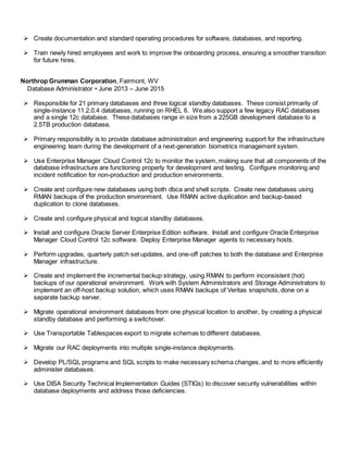  Create documentation and standard operating procedures for software, databases, and reporting.
 Train newly hired employees and work to improve the onboarding process, ensuring a smoother transition
for future hires.
Northrop Grumman Corporation, Fairmont, WV
Database Administrator • June 2013 – June 2015
 Responsible for 21 primary databases and three logical standby databases. These consist primarily of
single-instance 11.2.0.4 databases, running on RHEL 6. We also support a few legacy RAC databases
and a single 12c database. These databases range in size from a 225GB development database to a
2.5TB production database.
 Primary responsibility is to provide database administration and engineering support for the infrastructure
engineering team during the development of a next-generation biometrics management system.
 Use Enterprise Manager Cloud Control 12c to monitor the system, making sure that all components of the
database infrastructure are functioning properly for development and testing. Configure monitoring and
incident notification for non-production and production environments.
 Create and configure new databases using both dbca and shell scripts. Create new databases using
RMAN backups of the production environment. Use RMAN active duplication and backup-based
duplication to clone databases.
 Create and configure physical and logical standby databases.
 Install and configure Oracle Server Enterprise Edition software. Install and configure Oracle Enterprise
Manager Cloud Control 12c software. Deploy Enterprise Manager agents to necessary hosts.
 Perform upgrades, quarterly patch set updates, and one-off patches to both the database and Enterprise
Manager infrastructure.
 Create and implement the incremental backup strategy, using RMAN to perform inconsistent (hot)
backups of our operational environment. Work with System Administrators and Storage Administrators to
implement an off-host backup solution, which uses RMAN backups of Veritas snapshots, done on a
separate backup server.
 Migrate operational environment databases from one physical location to another, by creating a physical
standby database and performing a switchover.
 Use Transportable Tablespaces export to migrate schemas to different databases.
 Migrate our RAC deployments into multiple single-instance deployments.
 Develop PL/SQL programs and SQL scripts to make necessary schema changes, and to more efficiently
administer databases.
 Use DISA Security Technical Implementation Guides (STIGs) to discover security vulnerabilities within
database deployments and address those deficiencies.
 