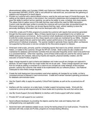 aforementioned utilities and Compiler (10046) and Optimizer (10053) trace files, determine areas where
the automated GATHER_STATS_JOB is not sufficient for real-world use, and automate the gathering of
statistics and histograms on these objects.
 Provide our customer with a denormalized schema, used by the end-user layer of Oracle Discoverer. By
setting up the objects and joins in this product, the customer’s statisticians and management staff are
given the ability to perform ad-hoc reporting, as well as the ability to save, schedule, and share reports.
This allows them to gather some of the data that they need without the need for DBA intervention.
Custom code has also been written to provide the customer with summary data, accessible through the
Discoverer program, so that they can access figures that they need, without needing to store the
personally identifying information that must be destroyed within 24 hours.
 Write SQL scripts and PL/SQL programs to provide the customer with reports that cannot be generated
through the Discoverer program. Many of these reports have to be guaranteed to be run before our
nightly purge process commences. As the customer is both disallowed and lacking the technical expertise
to write the scripts necessary to do this, these reports and scripts are maintained by our DBAs. Develop
and maintain reports that are used to track either system performance or the reports used to track the
performance of individual employees. The queries needed to generate these reports either use features
not supported by Discoverer or are too complex for the Discoverer program to interpret.
 Write bash shell scripts, primarily used for scheduling reports that need to be printed, stored in external
folders, or mailed to the customer, through the HP-UX crontab. Shell scripts are also created and
maintained for database administration activities that are executed frequently and/or need to be performed
in a consistent fashion. Other than reporting, some of these shell scripts are used for the various types of
RMAN backups and restores, data pump imports and exports, physical standby creation, and the
execution of stored PL/SQL programs.
 Apply change requests to each schema and database and make sure all are changes are captured in
backups, for each stage of the four major builds that we do per year. These change requests can range
from as simple as adding a constraint to a column to as complex as a total redesign of the business
process, used by the customer, that needs to be implemented into our software product. Use Rational
Clearquest to track these change requests.
 Create the build deployment documentation used when applying all changes for our builds, so that a
consistent process is followed in each environment. Create and maintain standard operating procedures
for database administration tasks.
 Use the Opatch utility to apply the quarterly Critical Patch Updates as well as the occasional one-off
patch.
 Interface with the customer, on a daily basis, to better support its business needs. Work with the
customer to come up with requirements for future builds and to prioritize the work that will be done.
 Use My Oracle Support (formerly Metalink) to interface with Oracle support staff when needed.
 Provide 24/7 on-call support to our customer.
 Assist software developers by providing the objects used by their code and helping them with
writing/optimizing core application code.
 Assist test team with database-related issues, during the testing phase of our build process. Provide the
test team with SQL scripts and PL/SQL programs to increase testing efficiency.
 