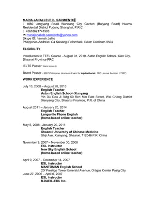 MARIA JANALLELE B. SARMIENTO
 1880 Longyang Road Wanbang City Garden (Baiyang Road) Huamu
Residential District Pudong Shanghai, P.R.C
 +8618621741903
 mariajanallele.sarmiento@yahoo.com
Skype ID: hannah.balito
Philippines Address: C4 Kalsangi Polomolok, South Cotabato 9504
ELIGIBILITY
Introduction to TEFL Course - August 31, 2010. Aston English School. Xian City,
Shaanxi Province PRC
IELTS Passer: Band score 8
Board Passer - 2007 Philippines Licensure Exam for Agriculturist. PRC License Number (7257)
WORK EXPERIENCE
July 13, 2008 – August 28, 2013
English Teacher
Aston English School- Xianyang
Yin Du Gou Ji Bldg 50 Ren Min East Street, Wei Cheng District
Xianyang City, Shaanxi Province, P.R. of China
August 2011 – January 20, 2014
English Teacher
Langsville Phone English
(home-based online teacher)
May 5, 2008 –January 20, 2011
English Teacher
Shaanxi University of Chinese Medicine
Shiji Ave. Xianyang, Shaanxi, 712046 P.R. China
November 9, 2007 – November 30, 2008
ESL Instructor
New Sky English School
(home-based online teacher)
April 9, 2007 – December 14, 2007
ESL Instructor
MANTOMAN English School
20f Prestige Tower Emerald Avenue, Ortigas Center Pasig City
June 27, 2006 – April 6, 2007
ESL Instructor
ILDAEIL-EDU Inc.
 