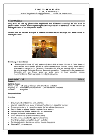 VIDYASHANKAR SHARMA
B.Com,CA Final Group II
E-Mail: vidyashankar754@gmail.com Contact: +91 9845578335
Career Objective
Long Run: To use my professional experience and academic knowledge to lead team of
professionals towards achieving the organizational goals and to contribute for the success of
the organization in the competitive world.
Shorter run: To become manager in finance and account and to adopt best work culture in
the organization.
Summary of Experience:
• Handling of accounts, tax filing, Monitoring period close activities, accruals,re class, review of
balance sheet reconciliations, leading Accounts payables team, Standard costing, Team leading-
Inventory and manufacturing, Cycle count, Internal audits, SOX and statutory audit co ordination,
Variance analysis, Budgeting, Process document preparation, Process metrics for management,
Interaction with non finance group and global teams for issue resolution, process
recommendations. Team appraisals, reward and recognition.
Oracle India Pvt ltd. 12/2010-
Present
02/2013-Present
Career Level: M1- Deputy Manager- Global Hardware controllers
Reporting to: Senior Manager and Director – Global Hardware controllers
Location: Bangalore.
Responsibilities:
Inventory
• Ensuring month end activities for legal entities
• Journals preparation and review for accruals/cost centre re class/Inter company
• Proper accounting of all transactions as per the laid policy and procedure
• Reconciliation of balance sheet accounts and cost accounts
• Quarterly regional balance sheet and P/L account review
• Analysis of balance sheet and P&L accounts
• Liaise with statutory auditors and SOX auditors
• Transfer pricing validation for regional sales orders
• Providing inputs on queries from country controllers
• Participate in policy change and process change discussions
• Monthly MIS to management
 