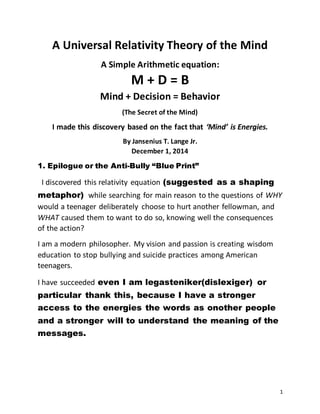 1
A Universal Relativity Theory of the Mind
A Simple Arithmetic equation:
M + D = B
Mind + Decision = Behavior
(The Secret of the Mind)
I made this discovery based on the fact that ‘Mind’ is Energies.
By Jansenius T. Lange Jr.
December 1, 2014
1. Epilogue or the Anti-Bully “Blue Print”
I discovered this relativity equation (suggested as a shaping
metaphor) while searching for main reason to the questions of WHY
would a teenager deliberately choose to hurt another fellowman, and
WHAT caused them to want to do so, knowing well the consequences
of the action?
I am a modern philosopher. My vision and passion is creating wisdom
education to stop bullying and suicide practices among American
teenagers.
I have succeeded even I am legasteniker(dislexiger) or
particular thank this, because I have a stronger
access to the energies the words as onother people
and a stronger will to understand the meaning of the
messages.
 