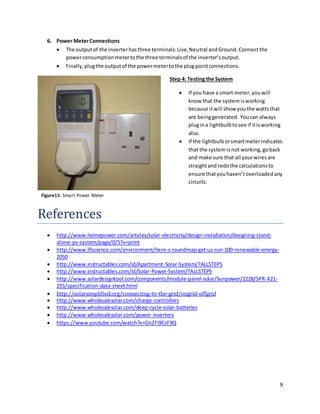 9
6. Power MeterConnections
 The outputof the inverterhasthree terminals:Live,Neutral andGround.Connectthe
powerconsumptionmetertothe three terminalsof the inverter’soutput.
 Finally,plugthe outputof the powermetertothe plugpointconnections.
Step 4: Testing the System
 If you have a smart meter,youwill
know that the systemisworking
because itwill show youthe wattsthat
are beinggenerated. Youcan always
plugina lightbulbtosee if itisworking
also.
 If the lightbulborsmartmeterindicates
that the systemisnot working,goback
and make sure that all yourwiresare
straightand redothe calculationsto
ensure thatyouhaven’toverloadedany
circuits.
References
 http://www.homepower.com/articles/solar-electricity/design-installation/designing-stand-
alone-pv-system/page/0/5?v=print
 http://www.iflscience.com/environment/here-s-roundmap-get-us-run-100-renewable-energy-
2050
 http://www.instructables.com/id/Apartment-Solar-System/?ALLSTEPS
 http://www.instructables.com/id/Solar-Power-System/?ALLSTEPS
 http://www.solardesigntool.com/components/module-panel-solar/Sunpower/2228/SPR-X21-
255/specification-data-sheet.html
 http://solarsimplified.org/connecting-to-the-grid/ongrid-offgrid
 http://www.wholesalesolar.com/charge-controllers
 http://www.wholesalesolar.com/deep-cycle-solar-batteries
 http://www.wholesalesolar.com/power-inverters
 https://www.youtube.com/watch?v=GnZFi9CzF9Q
Figure15. Smart Power Meter
 