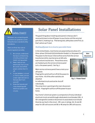1
Fig. 1 - Power Panel
Main
Disconnect
Solar Panel Installations
The good thingaboutinstallingsolarpanelsisthatyoudon’t
necessarilyhave toshutoff powertoyourhome until the verylast
part that is,hookingitup. That beingsaid,safetydoescome first;so
that’swhere we’ll start.
Shuttingoffpower to a circuitor your entire home
In the UnitedStates,mosthomesare poweredbyone phase of a
three-phase 15kilovolt(kV) distributionfeeder(i.e.the powerline).
The powerto the house isfedviathree wiresfromthe service
transformer(xfm),twohotwiresat120 volts
each andone neutral wire. These three wires
are hookedupto the service entrance panel
(a.k.a.the powerpanel). See Fig.1
Most service entrance panelshave amainonor
off switch.
Flippingthisswitchwill turnoff all the powerto
your home. All of the otherswitchesare
attached
to individualcircuitsandcanbe shutoff
individually.
The arrow here ispointingtothe main disconnect
switch. Flippingthiswill turnoff the powertoyour
home.
Your home’selectrical systemisacompositionof manyindividual
electrical circuits servedthroughadedicatedcircuitbreaker (CB). A
CB is designedtoisolateordisconnectitsassociatedcircuitshould
there be any faultinthe circuit. CB’s vary inratings:10, 15 and 20
amps for120 voltsourcesand30 or 40 ampsfor 240 voltsources.
Safety First!!!
Whenever you areworking with
any electrical systembe sureto
followthe basic standard safety
procedures.
There are three key rules to
practicingelectrical safety:
1. Be sureyou understand
the basics of electricity,
circuitry,and your own
home’s wiringsystem;
2. Never work on any
electrically “live”circuit.
Be sureto shut off the
power and test that it’s
off.
 To test whether a circuit
is “live”or dead, justuse
a neon lightindicator so
that you don’t hurt
yourself.
3. Know the hazards and
risks of workingwith
electrical systems and
circuits.
 
