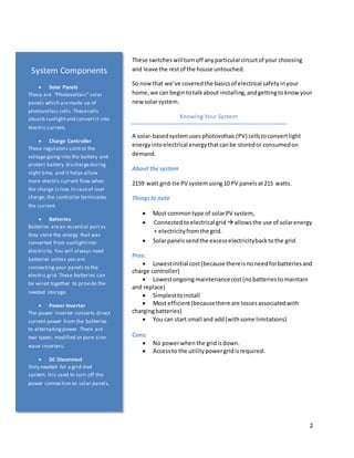 2
These switcheswillturnoff anyparticularcircuitof your choosing
and leave the restof the house untouched.
So now that we’ve coveredthe basicsof electrical safetyinyour
home,we can begin totalkabout installing,andgettingtoknow your
newsolarsystem.
Knowing Your System
A solar-basedsystemuses photovoltaic(PV) cellstoconvertlight
energyintoelectrical energythatcanbe storedor consumedon
demand.
About the system
2159 watt grid-tie PV systemusing10 PV panelsat215 watts.
Thingsto note
 Most commontype of solarPV system,
 Connectedtoelectrical grid  allowsthe use of solarenergy
+ electricityfromthe grid.
 Solarpanelssendthe excesselectricitybacktothe grid.
Pros:
 Lowestinitial cost(because thereisnoneedforbatteriesand
charge controller)
 Lowestongoingmaintenancecost(nobatteriestomaintain
and replace)
 Simplesttoinstall
 Most efficient(becausethere are lossesassociatedwith
chargingbatteries)
 You can start small and add(withsome limitations)
Cons:
 No powerwhen the gridisdown.
 Accessto the utilitypowergridisrequired.
System Components
 Solar Panels
These are “Photovoltaic”solar
panels which aremade up of
photovoltaic cells.Thesecells
absorb sunlightand convertit into
electric current.
 Charge Controller
These regulators control the
voltage going into the battery and
protect battery dischargeduring
night time, and it helps allow
more electric current flow when
the charge is low.In caseof over
charge, the controller terminates
the current.
 Batteries
Batteries arean essential partas
they store the energy that was
converted from sunlightinto
electricity.You will always need
batteries unless you are
connecting your panels to the
electric grid.These batteries can
be wired together to provide the
needed storage.
 Power Inverter
The power inverter converts direct
current power from the batteries
to alternatingpower. There are
two types; modified or pure sine
wave inverters.
 DC Disconnect
Only needed for a grid-tied
system. Itis used to turn off the
power connection to solar panels.
 