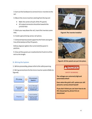 4
3. Sort out the hardware to connectmicro-inverterstothe
rail.
4. Mount the microinvertersstartingfromthe toprail:
 Mark the centerof each of the PV panels
 AC outputconnectorshouldbe towardsthe
junctionbox
5. Work your waydown the rail,insertthe inverters same
way.
6. Install a groundstrap across rail splices.
7. Clamptemporarywoodsupportto the frame alongthe
line of the bottomof the PV panels.
8.Once aligned,tightenthe nuttoholdthe panel in
position.
9. Once all the panelsare installed dothe final trim of the
railsto the length.
D. Wiring the System
1. Before proceeding,please refertothe safetywarning.
2. Wiringconnectionsforthe microinvertersystem(Referto
figure6).
PV array
Disconnect
Switch
Disconnect
Switch
Circuit Breaker
(leave off once
hooked up)
PV panels
micro-inverters
(connect to each
other & array
junction box)
Figure4.The inverterinstalled
Figure5.All the panelsare put into place.
SAFETY WARNING
The voltagesare extremelyhighand
potentiallylethal!
Even whenthe grid isoff, systemcan still
presenta seriousshock hazard!
If you don’t think you can learn how to do
this stepproperly,please hire an
electrician!
 