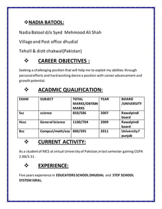 NADIA BATOOL:
NadiaBatool d/o Syed Mehmood Ali Shah
Villageand Post office dhudial
Tehsill & distt chakwal(Pakistan)
 CAREER OBJECTIVES :
Seeking a challenging position that will help me to exploit my abilities through
personalefforts and hard working desirea position with career advancement and
growth potential.
 ACADMIC QUALIFICATION:
EXAM SUBJECT TOTAL
MARKS/OBTAIN
MARKS
YEAR BOARD
/UNIVERSITY
Ssc science 850/586 2007 Rawalpindi
board
Hssc General Science 1100/704 2009 Rawalpindi
board
Bsc Compsci/math/eco 800/395 2011 University f
punjab
 CURRENT ACTIVITY:
As a studentof MCS at virtual University of Pakistan,in lastsemester gaining CGPA
2.88/3.31 .
 EXPERIENCE:
Five years experience in EDUCATORS SCHOOL DHUDIAL and STEP SCHOOL
SYSTEM SIRAL.
 