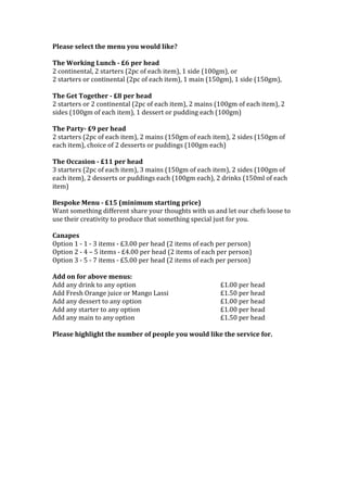 Please	
  select	
  the	
  menu	
  you	
  would	
  like?	
  
	
  
The	
  Working	
  Lunch	
  -­‐	
  £6	
  per	
  head	
  
2	
  continental,	
  2	
  starters	
  (2pc	
  of	
  each	
  item),	
  1	
  side	
  (100gm),	
  or	
  
2	
  starters	
  or	
  continental	
  (2pc	
  of	
  each	
  item),	
  1	
  main	
  (150gm),	
  1	
  side	
  (150gm),	
  	
  
	
  
The	
  Get	
  Together	
  -­‐	
  £8	
  per	
  head	
  	
  
2	
  starters	
  or	
  2	
  continental	
  (2pc	
  of	
  each	
  item),	
  2	
  mains	
  (100gm	
  of	
  each	
  item),	
  2	
  
sides	
  (100gm	
  of	
  each	
  item),	
  1	
  dessert	
  or	
  pudding	
  each	
  (100gm)	
  
	
  
The	
  Party-­‐	
  £9	
  per	
  head	
  
2	
  starters	
  (2pc	
  of	
  each	
  item),	
  2	
  mains	
  (150gm	
  of	
  each	
  item),	
  2	
  sides	
  (150gm	
  of	
  
each	
  item),	
  choice	
  of	
  2	
  desserts	
  or	
  puddings	
  (100gm	
  each)	
  
	
  
The	
  Occasion	
  -­‐	
  £11	
  per	
  head	
  
3	
  starters	
  (2pc	
  of	
  each	
  item),	
  3	
  mains	
  (150gm	
  of	
  each	
  item),	
  2	
  sides	
  (100gm	
  of	
  
each	
  item),	
  2	
  desserts	
  or	
  puddings	
  each	
  (100gm	
  each),	
  2	
  drinks	
  (150ml	
  of	
  each	
  
item)	
  
	
  
Bespoke	
  Menu	
  -­‐	
  £15	
  (minimum	
  starting	
  price)	
  
Want	
  something	
  different	
  share	
  your	
  thoughts	
  with	
  us	
  and	
  let	
  our	
  chefs	
  loose	
  to	
  
use	
  their	
  creativity	
  to	
  produce	
  that	
  something	
  special	
  just	
  for	
  you.	
  
	
  
Canapes	
  
Option	
  1	
  -­‐	
  1	
  -­‐	
  3	
  items	
  -­‐	
  £3.00	
  per	
  head	
  (2	
  items	
  of	
  each	
  per	
  person)	
  
Option	
  2	
  -­‐	
  4	
  –	
  5	
  items	
  -­‐	
  £4.00	
  per	
  head	
  (2	
  items	
  of	
  each	
  per	
  person)	
  
Option	
  3	
  -­‐	
  5	
  -­‐	
  7	
  items	
  -­‐	
  £5.00	
  per	
  head	
  (2	
  items	
  of	
  each	
  per	
  person)	
  
	
  
Add	
  on	
  for	
  above	
  menus:	
  
Add	
  any	
  drink	
  to	
  any	
  option	
  	
   	
   	
   	
   £1.00	
  per	
  head	
  
Add	
  Fresh	
  Orange	
  juice	
  or	
  Mango	
  Lassi	
   	
   	
   £1.50	
  per	
  head	
  
Add	
  any	
  dessert	
  to	
  any	
  option	
   	
   	
   	
   £1.00	
  per	
  head	
  
Add	
  any	
  starter	
  to	
  any	
  option	
   	
   	
   	
   £1.00	
  per	
  head	
  
Add	
  any	
  main	
  to	
  any	
  option	
  	
  	
   	
   	
   	
   £1.50	
  per	
  head	
  
	
  
Please	
  highlight	
  the	
  number	
  of	
  people	
  you	
  would	
  like	
  the	
  service	
  for.	
  
	
  
	
  
	
  
	
  
	
  
	
  
	
  
	
  
	
  
	
  
	
  
	
  
	
  
 