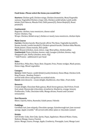 Food	
  items	
  -­‐Please	
  select	
  the	
  items	
  you	
  would	
  like?	
  
	
  
Starters:	
  Chicken	
  grill,	
  Chicken	
  wings,	
  Chicken	
  drumsticks,	
  Meat/Vegetable	
  
samosa,	
  Vegetable/Chicken	
  crispy	
  rolls,	
  Chicken	
  seekh	
  kebab,	
  Lamb	
  seekh	
  
kebab,	
  Fish	
  Pakoras,	
  Masala	
  Fish,	
  Chilli	
  paneer(V),	
  Onion	
  bhajis(V),	
  Roast	
  
potato(V)	
  
	
  
Continental:	
  
Baguette:	
  chicken,	
  tuna	
  sweetcorn,	
  cheese	
  salad	
  
Panini:	
  Chicken,	
  Veg	
  
Wraps:	
  Chicken,	
  Kebab	
  wrap	
  (	
  chicken	
  or	
  meat),	
  tuna	
  sweetcorn,	
  chicken	
  fajita	
  
	
  
Main	
  Course	
  
Curries:	
  Chicken	
  karahi,	
  Meat	
  karahi	
  off/on	
  The	
  Bone,	
  Vegetable	
  karahi(V),	
  
Keema,	
  karahi,	
  Lentils	
  karahi(V),	
  Chicken	
  spinach	
  karahi,	
  Chicken	
  tikka	
  Masala,	
  
Palak	
  paneer,	
  Chana	
  masala,	
  Aloo	
  palak	
  
Rice:	
  Biryani	
  (chicken,	
  meat,	
  mince,	
  veg),	
  Meat	
  pillau,	
  chicken	
  pillau	
  
Continental:	
  Pasta	
  (chicken,	
  keema,	
  veg),	
  Lasagne	
  (chicken,	
  keema,	
  veg),	
  
Sheppard's	
  pie,	
  Stirfry	
  (chicken,	
  meat,	
  veg)	
  
*	
  Add	
  Prawns	
  -­‐	
  additional	
  £1	
  per	
  head	
  
	
  
Sides	
  
Boiled	
  Rice,	
  Pillau	
  Rice,	
  Naan,	
  Roti,	
  Chapatti,	
  Fries,	
  Potato	
  wedges,	
  Mash	
  potato,	
  
Onion	
  rings,	
  Mixed	
  vegetables	
  
	
  
Canapes:	
  
Savory:	
  Chilli	
  Paneer,	
  seekh	
  Kebab	
  (Lamb/chicken),	
  Onion	
  Bhaji,	
  Chicken	
  Grill,	
  
King	
  Prawns	
  ,	
  Bombay	
  Potato's	
  
served	
  with	
  olives	
  and	
  gurkins	
  on	
  cocktail	
  sticks.	
  
Sweet:	
  mini	
  desserts	
  -­‐	
  cream	
  delight,	
  blackforest,	
  choc	
  flake	
  ,	
  Fruit	
  sticks	
  
	
  
Desserts	
  
Cream	
  delight,	
  Chocolate	
  flake	
  gateau,	
  Black	
  forest	
  gateaux,	
  Red	
  Velvet,	
  Fresh	
  
fruit	
  salad,	
  Cheesecake	
  (chocolate,	
  strawberry,	
  blueberry,	
  orange,	
  lemon),	
  
Profiteroles,	
  Trifle,	
  Chocolate	
  trifle,	
  Mango	
  dream,	
  Peanut	
  and	
  Caramel	
  
sensasation	
  
	
  
Desi	
  Desserts	
  
Kheer,	
  Gajrela,	
  Halva,	
  Rasmalai,	
  Gulab	
  jaman,	
  Falooda	
  
	
  
Puddings	
  
Cornflake	
  tart,	
  Jam	
  rolypoly,	
  Chocolate	
  sponge,	
  Gainsborough	
  tart,	
  Jam	
  coconut	
  
sponge,	
  Apple	
  crumble	
  *	
  All	
  served	
  with	
  either	
  plain	
  or	
  chocolate	
  custard	
  
	
  
Drinks	
  
Soft	
  Drinks:	
  Coke,	
  Diet	
  Coke,	
  Sprite,	
  Pepsi,	
  Appletiser,	
  Mineral	
  Water,	
  Fanta,	
  
Rubicon	
  Mango,	
  Guava,	
  Passion	
  
Juices:	
  Mango,	
  Guava,	
  Orange,	
  Apple,	
  Cranberry,	
  Pineapple,	
  Lassi,	
  Mango	
  Lassi	
  
	
  
 