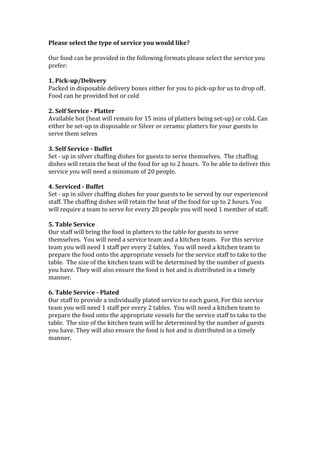 Please	
  select	
  the	
  type	
  of	
  service	
  you	
  would	
  like?	
  
	
  
Our	
  food	
  can	
  be	
  provided	
  in	
  the	
  following	
  formats	
  please	
  select	
  the	
  service	
  you	
  
prefer:	
  
	
  
1.	
  Pick-­‐up/Delivery	
  
Packed	
  in	
  disposable	
  delivery	
  boxes	
  either	
  for	
  you	
  to	
  pick-­‐up	
  for	
  us	
  to	
  drop	
  off.	
  	
  
Food	
  can	
  be	
  provided	
  hot	
  or	
  cold	
  
	
  
2.	
  Self	
  Service	
  -­‐	
  Platter	
  
Available	
  hot	
  (heat	
  will	
  remain	
  for	
  15	
  mins	
  of	
  platters	
  being	
  set-­‐up)	
  or	
  cold.	
  Can	
  
either	
  be	
  set-­‐up	
  in	
  disposable	
  or	
  Silver	
  or	
  ceramic	
  platters	
  for	
  your	
  guests	
  to	
  
serve	
  them	
  selves	
  
	
  
3.	
  Self	
  Service	
  -­‐	
  Buffet	
  
Set	
  -­‐	
  up	
  in	
  silver	
  chaffing	
  dishes	
  for	
  guests	
  to	
  serve	
  themselves.	
  	
  The	
  chaffing	
  
dishes	
  will	
  retain	
  the	
  heat	
  of	
  the	
  food	
  for	
  up	
  to	
  2	
  hours.	
  	
  To	
  be	
  able	
  to	
  deliver	
  this	
  
service	
  you	
  will	
  need	
  a	
  minimum	
  of	
  20	
  people.	
  
	
  
4.	
  Serviced	
  -­‐	
  Buffet	
  
Set	
  -­‐	
  up	
  in	
  silver	
  chaffing	
  dishes	
  for	
  your	
  guests	
  to	
  be	
  served	
  by	
  our	
  experienced	
  
staff.	
  The	
  chaffing	
  dishes	
  will	
  retain	
  the	
  heat	
  of	
  the	
  food	
  for	
  up	
  to	
  2	
  hours.	
  You	
  
will	
  require	
  a	
  team	
  to	
  serve	
  for	
  every	
  20	
  people	
  you	
  will	
  need	
  1	
  member	
  of	
  staff.	
  
	
  
5.	
  Table	
  Service	
  
Our	
  staff	
  will	
  bring	
  the	
  food	
  in	
  platters	
  to	
  the	
  table	
  for	
  guests	
  to	
  serve	
  
themselves.	
  	
  You	
  will	
  need	
  a	
  service	
  team	
  and	
  a	
  kitchen	
  team.	
  	
  	
  For	
  this	
  service	
  
team	
  you	
  will	
  need	
  1	
  staff	
  per	
  every	
  2	
  tables.	
  	
  You	
  will	
  need	
  a	
  kitchen	
  team	
  to	
  
prepare	
  the	
  food	
  onto	
  the	
  appropriate	
  vessels	
  for	
  the	
  service	
  staff	
  to	
  take	
  to	
  the	
  
table.	
  	
  The	
  size	
  of	
  the	
  kitchen	
  team	
  will	
  be	
  determined	
  by	
  the	
  number	
  of	
  guests	
  
you	
  have.	
  They	
  will	
  also	
  ensure	
  the	
  food	
  is	
  hot	
  and	
  is	
  distributed	
  in	
  a	
  timely	
  
manner.	
  	
  
	
  
6.	
  Table	
  Service	
  -­‐	
  Plated	
  
Our	
  staff	
  to	
  provide	
  a	
  individually	
  plated	
  service	
  to	
  each	
  guest.	
  For	
  this	
  service	
  
team	
  you	
  will	
  need	
  1	
  staff	
  per	
  every	
  2	
  tables.	
  	
  You	
  will	
  need	
  a	
  kitchen	
  team	
  to	
  
prepare	
  the	
  food	
  onto	
  the	
  appropriate	
  vessels	
  for	
  the	
  service	
  staff	
  to	
  take	
  to	
  the	
  
table.	
  	
  The	
  size	
  of	
  the	
  kitchen	
  team	
  will	
  be	
  determined	
  by	
  the	
  number	
  of	
  guests	
  
you	
  have.	
  They	
  will	
  also	
  ensure	
  the	
  food	
  is	
  hot	
  and	
  is	
  distributed	
  in	
  a	
  timely	
  
manner.	
  
	
  
	
  
	
  
	
  
	
  
	
  
	
  
	
  
	
  
 