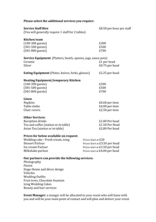 Please	
  select	
  the	
  additional	
  services	
  you	
  require:	
  
	
  
Service	
  Staff	
  Hire	
  	
   	
   	
   	
   	
   	
   £8.50	
  per	
  hour	
  per	
  staff	
  
(You	
  will	
  generally	
  require	
  1	
  staff	
  for	
  2	
  tables)	
  
	
  
Kitchen	
  team	
  
(100-­‐300	
  guests)	
   	
   	
   	
   	
   	
   £300	
  
(301-­‐500	
  guests)	
   	
   	
   	
   	
   	
   £500	
  
(501-­‐800	
  guests)	
  	
   	
   	
   	
   	
   	
   £700	
  
	
  
Service	
  Equipment	
  (Platters,	
  bowls,	
  spoons,	
  jugs,	
  sauce	
  pots)	
   	
   	
   	
  
Ceramic	
  	
   	
   	
   	
   	
   	
   	
   £1	
  per	
  head	
  
Silver	
  	
  	
   	
   	
   	
   	
   	
   	
   £0.75	
  per	
  head	
  
	
  
Eating	
  Equipment	
  (Plates,	
  knives,	
  forks,	
  glasses)	
   £2.25	
  per	
  head	
  
	
  
Heating	
  Equipment/temporary	
  Kitchen	
  	
   	
  
(100-­‐300	
  guests)	
   	
   	
   	
   	
   	
   £300	
  
(301-­‐500	
  guests)	
   	
   	
   	
   	
   	
   £500	
  
(501-­‐800	
  guests)	
  	
   	
   	
   	
   	
   	
   £700	
  
	
  
Linen	
   	
   	
   	
   	
   	
   	
   	
  
Napkins	
   	
   	
   	
   	
   	
   	
   £0.60	
  per	
  item	
  
Table	
  cloths	
   	
   	
   	
   	
   	
   	
   £4.00	
  per	
  item	
  
Chair	
  covers	
   	
   	
   	
   	
   	
   	
   £2.50	
  per	
  item	
  
	
   	
   	
   	
   	
   	
  
Other	
  Services:	
  	
  
Reception	
  drinks	
   	
   	
   	
   	
   	
   £1.00	
  Per	
  head	
  
Tea	
  and	
  coffee	
  (station	
  or	
  to	
  table)	
  	
   	
   	
   £1.50	
  Per	
  Head	
  
Asian	
  Tea	
  (station	
  or	
  to	
  table)	
   	
   	
   	
   £2.00	
  Per	
  head	
  
	
  
Prices	
  for	
  below	
  available	
  on	
  request:	
  
Wedding	
  cake	
  -­‐	
  Fresh	
  cream,	
  icing	
   	
   	
  	
  	
  	
  Prices	
  Start	
  at	
  £20	
  	
  
Dessert	
  Parlour	
   	
   	
   	
   	
  	
  	
  	
  Prices	
  Start	
  at	
  £3.50	
  per	
  head	
  
Ice-­‐cream	
  Parlour	
   	
   	
   	
   	
  	
  	
  	
  Prices	
  start	
  at	
  £3.50	
  per	
  head	
  
Milkshake	
  parlour	
   	
   	
   	
   	
  	
  	
  	
  Prices	
  start	
  at	
  £4.00	
  per	
  head	
  
	
  
Our	
  partners	
  can	
  provide	
  the	
  following	
  services:	
  
Photography	
  
Florist	
  
Stage	
  theme	
  and	
  décor	
  design	
  
Vehicles	
  
Wedding	
  Outfits	
  
Fruit	
  trees,	
  Chocolate	
  fountain	
  
Icing	
  Wedding	
  Cakes	
  
Beauty	
  and	
  hair	
  services	
  
	
  
Event	
  Manager:	
  a	
  manger	
  will	
  be	
  allocated	
  to	
  your	
  event	
  who	
  will	
  liaise	
  with	
  
you	
  and	
  will	
  be	
  your	
  main	
  point	
  of	
  contact	
  and	
  will	
  plan	
  and	
  deliver	
  your	
  event	
  
 