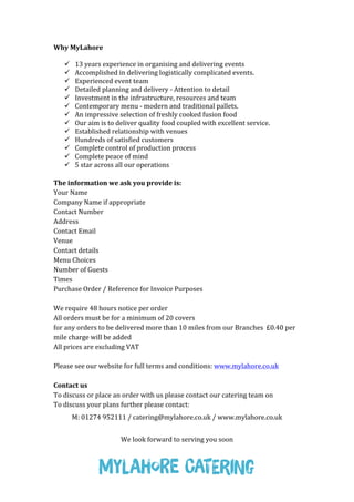 Why	
  MyLahore	
  
	
  
 13	
  years	
  experience	
  in	
  organising	
  and	
  delivering	
  events	
  	
  
 Accomplished	
  in	
  delivering	
  logistically	
  complicated	
  events.	
  	
  	
  
 Experienced	
  event	
  team	
  	
  
 Detailed	
  planning	
  and	
  delivery	
  -­‐	
  Attention	
  to	
  detail	
  	
  
 Investment	
  in	
  the	
  infrastructure,	
  resources	
  and	
  team	
  
 Contemporary	
  menu	
  -­‐	
  modern	
  and	
  traditional	
  pallets.	
  	
  	
  
 An	
  impressive	
  selection	
  of	
  freshly	
  cooked	
  fusion	
  food	
  
 Our	
  aim	
  is	
  to	
  deliver	
  quality	
  food	
  coupled	
  with	
  excellent	
  service.	
  	
  	
  
 Established	
  relationship	
  with	
  venues	
  
 Hundreds	
  of	
  satisfied	
  customers	
  
 Complete	
  control	
  of	
  production	
  process	
  
 Complete	
  peace	
  of	
  mind	
  
 5	
  star	
  across	
  all	
  our	
  operations	
  
	
  
The	
  information	
  we	
  ask	
  you	
  provide	
  is:	
  
Your	
  Name	
  
Company	
  Name	
  if	
  appropriate	
  
Contact	
  Number	
  
Address	
  
Contact	
  Email	
  
Venue	
  
Contact	
  details	
  
Menu	
  Choices	
  
Number	
  of	
  Guests	
  
Times	
  
Purchase	
  Order	
  /	
  Reference	
  for	
  Invoice	
  Purposes	
  
	
  
We	
  require	
  48	
  hours	
  notice	
  per	
  order	
  
All	
  orders	
  must	
  be	
  for	
  a	
  minimum	
  of	
  20	
  covers	
  
for	
  any	
  orders	
  to	
  be	
  delivered	
  more	
  than	
  10	
  miles	
  from	
  our	
  Branches	
  	
  £0.40	
  per	
  
mile	
  charge	
  will	
  be	
  added	
  
All	
  prices	
  are	
  excluding	
  VAT	
  
	
  
Please	
  see	
  our	
  website	
  for	
  full	
  terms	
  and	
  conditions:	
  www.mylahore.co.uk	
  
	
  
Contact	
  us	
  
To	
  discuss	
  or	
  place	
  an	
  order	
  with	
  us	
  please	
  contact	
  our	
  catering	
  team	
  on	
  
To	
  discuss	
  your	
  plans	
  further	
  please	
  contact:	
  
M:	
  01274	
  952111	
  /	
  catering@mylahore.co.uk	
  /	
  www.mylahore.co.uk	
  
	
  
We	
  look	
  forward	
  to	
  serving	
  you	
  soon	
  
 