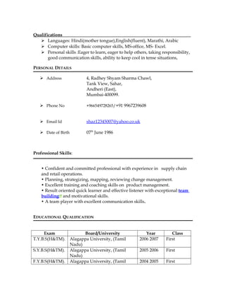Qualifications__________________________________________________________
 Languages: Hindi(mother tongue),English(fluent), Marathi, Arabic
 Computer skills: Basic computer skills, MS-office, MS- Excel.
 Personal skills :Eager to learn, eager to help others, taking responsibility,
good communication skills, ability to keep cool in tense situations,
PERSONAL DETAILS
 Address 4, Radhey Shyam Sharma Chawl,
Tank View, Sahar,
Andheri (East),
Mumbai-400099.
 Phone No +966549728265/+91 9967239608
 Email Id shaz12345007@yahoo.co.uk
 Date of Birth 07th
June 1986
Professional Skills:
• Confident and committed professional with experience in supply chain
and retail operations.
• Planning, strategizing, mapping, reviewing change management.
• Excellent training and coaching skills on product management.
• Result oriented quick learner and effective listener with exceptional team
building and motivational skills.
• A team player with excellent communication skills.
EDUCATIONAL QUALIFICATION
Exam Board/University Year Class
T.Y.B.S(H&TM). Alagappa University, (Tamil
Nadu)
2006 2007 First
S.Y.B.S(H&TM). Alagappa University, (Tamil
Nadu)
2005 2006 First
F.Y.B.S(H&TM). Alagappa University, (Tamil 2004 2005 First
 