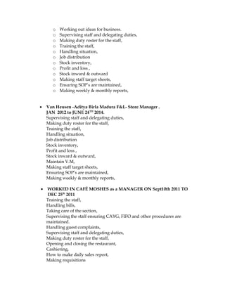o Working out ideas for business.
o Supervising staff and delegating duties,
o Making duty roster for the staff,
o Training the staff,
o Handling situation,
o Job distribution
o Stock inventory,
o Profit and loss ,
o Stock inward & outward
o Making staff target sheets,
o Ensuring SOP’s are maintained,
o Making weekly & monthly reports,
• Van Heusen -Aditya Birla Madura F&L- Store Manager .
JAN 2012 to JUNE 24TH
2014.
Supervising staff and delegating duties,
Making duty roster for the staff,
Training the staff,
Handling situation,
Job distribution
Stock inventory,
Profit and loss ,
Stock inward & outward,
Maintain V.M,
Making staff target sheets,
Ensuring SOP’s are maintained,
Making weekly & monthly reports,
• WORKED IN CAFÉ MOSHES as a MANAGER ON Sept10th 2011 TO
DEC 25th
2011
Training the staff,
Handling bills,
Taking care of the section,
Supervising the staff ensuring CAYG, FIFO and other procedures are
maintained.
Handling guest complaints,
Supervising staff and delegating duties,
Making duty roster for the staff,
Opening and closing the restaurant,
Cashiering,
How to make daily sales report,
Making requisitions
 