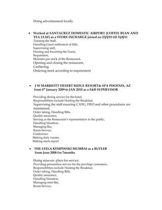 Doing advertisement locally
• Worked at SANTACRUZ DOMESTIC AIRPORT (COFFEE BEAN AND
TEA LEAF) as a STORE INCHARGE joined on 23/2/10 till 31/8/11
Training the Staff,
Handling Guest settlement of bills,
Supervising staff,
Hosting and Escorting the Guest,
Requisition,
Maintain par stock of the Restaurant,
Opening and closing the restaurant,
Cashiering.
Ordering stock according to requirement
• J W MARRIOTT DESERT RIDGE RESORT& SPA PHOENIX, AZ
from 4th
January 2009 to JAN 2010 as a F&B SUPERVISOR
Providing dining service for the hotel,
Responsibilities include Hosting the Breakfast,
Supervising the staff ensuring CAYG, FIFO and other procedures are
maintained.
Order taking, Handling Bills,
Quality assurance,
Serving as the Restaurant’s representative to the public,
Handling Situation,
Managing Bar,
Room Service,
Conference.
Making duty roaster.
Making stock report
• THE LEELA KEMPINSKI MUMBAI as a BUTLER
from June 2008 for 7months
Doing mise-en- place for service.
Providing personalize service for the privilege customers,
Responsibilities include Hosting the Breakfast,
Order taking, Handling Bills,
Quality assurance,
Handling Situation,
Managing mini Bar,
Room Service,
 