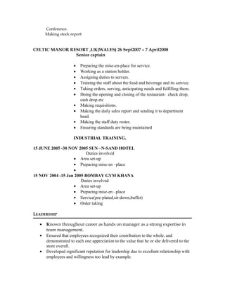Conference.
Making stock report
CELTIC MANOR RESORT ,UK(WALES) 26 Sept2007 – 7 April2008
Senior captain
• Preparing the mise-en-place for service.
• Working as a station holder.
• Assigning duties to servers.
• Training the staff about the food and beverage and its service.
• Taking orders, serving, anticipating needs and fulfilling them.
• Doing the opening and closing of the restaurant- check drop,
cash drop etc
• Making requisitions.
• Making the daily sales report and sending it to department
head.
• Making the staff duty roster.
• Ensuring standards are being maintained
INDUSTRIAL TRAINING.
15 JUNE 2005 -30 NOV 2005 SUN –N-SAND HOTEL
Duties involved
• Area set-up
• Preparing mise-en –place
•
15 NOV 2004 -15 Jan 2005 BOMBAY GYM KHANA
Duties involved
• Area set-up
• Preparing mise-en –place
• Service(pre-plated,sit-down,buffet)
• Order taking
LEADERSHIP
• Known throughout career as hands on manager as a strong expertise in
team management.
• Ensured that employees recognized their contribution to the whole, and
demonstrated to each one appreciation to the value that he or she delivered to the
store overall.
• Developed significant reputation for leadership due to excellent relationship with
employees and willingness too lead by example.
 