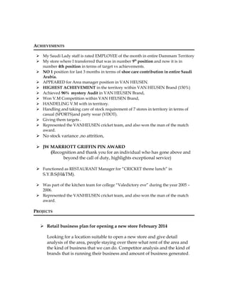 ACHIEVEMENTS
 My Saudi Lady staff is rated EMPLOYEE of the month in entire Dammam Territory
 My store where I transferred that was in number 9th
position and now it is in
number 4th position in terms of target vs achievements.
 NO 1 position for last 3 months in terms of shoe care contribution in entire Saudi
Arabia.
 APPEARED for Area manager position in VAN HEUSEN.
 HIGHEST ACHIEVEMENT in the territory within VAN HEUSEN Brand (150%)
 Achieved 96% mystery Audit in VAN HEUSEN Brand,
 Won V.M Competition within VAN HEUSEN Brand,
 HANDELING V.M with in territory.
 Handling and taking care of stock requirement of 7 stores in territory in terms of
casual (SPORTS)and party wear (VDOT).
 Giving them targets .
 Represented the VANHEUSEN cricket team, and also won the man of the match
award.
 No stock variance ,no attrition,
 JW MARRIOTT GRIFFIN PIN AWARD
(Recognition and thank you for an individual who has gone above and
beyond the call of duty, highlights exceptional service)
 Functioned as RESTAURANT Manager for “CRICKET theme lunch” in
S.Y.B.S(H&TM).
 Was part of the kitchen team for college “Valedictory eve” during the year 2005 –
2006.
 Represented the VANHEUSEN cricket team, and also won the man of the match
award.
PROJECTS
 Retail business plan for opening a new store February 2014
Looking for a location suitable to open a new store and give detail
analysis of the area, people staying over there what rent of the area and
the kind of business that we can do. Competitor analysis and the kind of
brands that is running their business and amount of business generated.
 