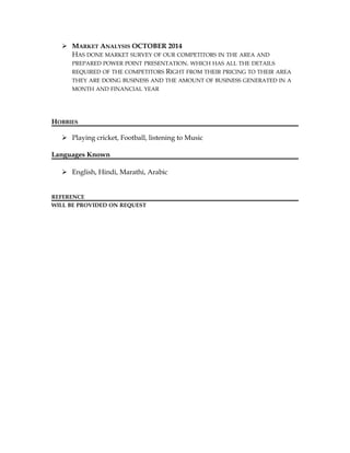  MARKET ANALYSIS OCTOBER 2014
HAS DONE MARKET SURVEY OF OUR COMPETITORS IN THE AREA AND
PREPARED POWER POINT PRESENTATION. WHICH HAS ALL THE DETAILS
REQUIRED OF THE COMPETITORS RIGHT FROM THEIR PRICING TO THEIR AREA
THEY ARE DOING BUSINESS AND THE AMOUNT OF BUSINESS GENERATED IN A
MONTH AND FINANCIAL YEAR
HOBBIES
 Playing cricket, Football, listening to Music
Languages Known
 English, Hindi, Marathi, Arabic
REFERENCE
WILL BE PROVIDED ON REQUEST
 