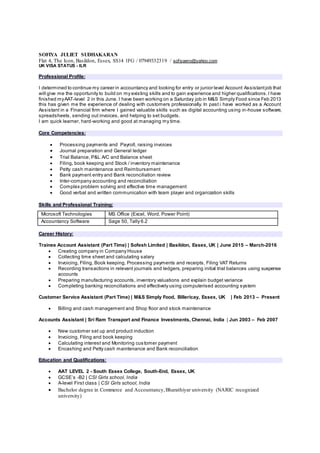 SOFIYA JULIET SUDHAKARAN
Flat 4, The Icon, Basildon, Essex, SS14 1FG / 07949332319 / sofiyaero@yahoo.com
UK VISA STATUS - ILR
Professional Profile:
I determined to continue my career in accountancy and looking for entry or junior level Account Assistantjob that
will give me the opportunity to build on my existing skills and to gain experience and higher qualifications.I have
finished myAAT-level 2 in this June. I have been working on a Saturday job in M&S Simply Food since Feb 2013
this has given me the experience of dealing with customers professionally. In past i have worked as a Account
Assistant in a Financial firm where I gained valuable skills such as digital accounting using in-house software,
spreadsheets, sending out invoices, and helping to set budgets.
I am quick learner, hard-working and good at managing my time.
Core Competencies:
 Processing payments and Payroll, raising invoices
 Journal preparation and General ledger
 Trial Balance, P&L A/C and Balance sheet
 Filing, book keeping and Stock / inventory maintenance
 Petty cash maintenance and Reimbursement
 Bank payment entry and Bank reconciliation review
 Inter-company accounting and reconciliation
 Complex problem solving and effective time management
 Good verbal and written communication with team player and organization skills
Skills and Professional Training:
Career History:
Trainee Account Assistant (Part Time) | Sofesh Limited | Basildon, Essex, UK | June 2015 – March-2016
 Creating company in Company House
 Collecting time sheet and calculating salary
 Invoicing, Filing, Book keeping, Processing payments and receipts, Filing VAT Returns
 Recording transactions in relevant journals and ledgers, preparing initial trial balances using suspense
accounts
 Preparing manufacturing accounts, inventory valuations and explain budget variance
 Completing banking reconciliations and effectively using computerised accounting system
Customer Service Assistant (Part Time) | M&S Simply Food, Billericay, Essex, UK | Feb 2013 – Present
 Billing and cash management and Shop floor and stock maintenance
Accounts Assistant | Sri Ram Transport and Finance Investments, Chennai, India | Jun 2003 – Feb 2007
 New customer set up and product induction
 Invoicing, Filing and book keeping
 Calculating interest and Monitoring customer payment
 Encashing and Petty cash maintenance and Bank reconciliation
Education and Qualifications:
 AAT LEVEL 2 - South Essex College, South-End, Essex, UK
 GCSE’s -B2 | CSI Girls school, India
 A-level First class | CSI Girls school, India
 Bachelor degree in Commerce and Accountancy,Bharathiyar university (NARIC recognized
university)
Microsoft Technologies MS Office (Excel, Word, Power Point)
Accountancy Software Sage 50, Tally 6.2
 