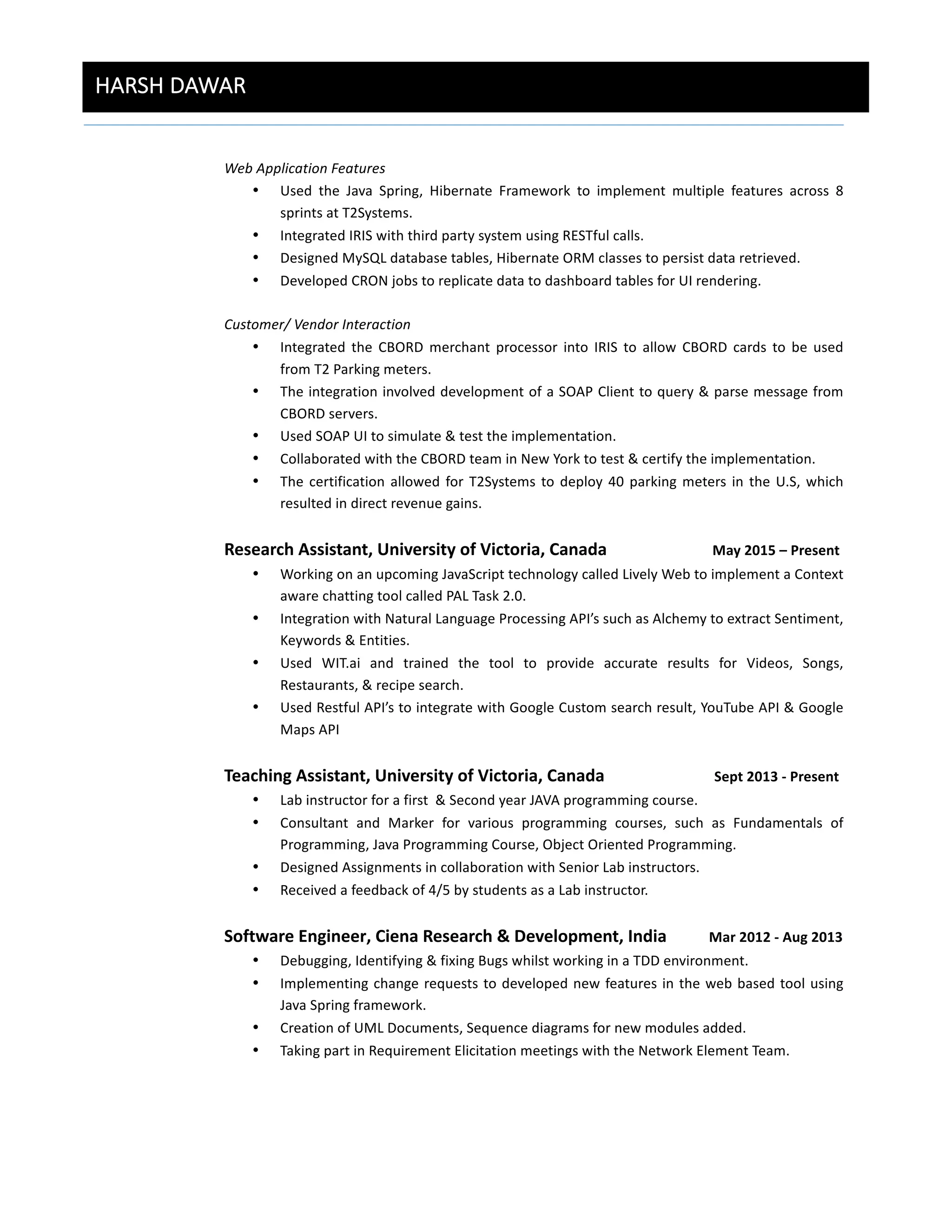 HARSH  DAWAR  
	
  
Web	
  Application	
  Features	
  
• Used	
   the	
   Java	
   Spring,	
   Hibernate	
   Framework	
   to	
   implement	
   multiple	
   features	
   across	
   8	
  
sprints	
  at	
  T2Systems.	
  
• Integrated	
  IRIS	
  with	
  third	
  party	
  system	
  using	
  RESTful	
  calls.	
  
• Designed	
  MySQL	
  database	
  tables,	
  Hibernate	
  ORM	
  classes	
  to	
  persist	
  data	
  retrieved.	
  
• Developed	
  CRON	
  jobs	
  to	
  replicate	
  data	
  to	
  dashboard	
  tables	
  for	
  UI	
  rendering.	
  
	
  
Customer/	
  Vendor	
  Interaction	
  
• Integrated	
   the	
   CBORD	
   merchant	
   processor	
   into	
   IRIS	
   to	
   allow	
   CBORD	
   cards	
   to	
   be	
   used	
  
from	
  T2	
  Parking	
  meters.	
  
• The	
  integration	
  involved	
  development	
  of	
  a	
  SOAP	
  Client	
  to	
  query	
  &	
  parse	
  message	
  from	
  
CBORD	
  servers.	
  
• Used	
  SOAP	
  UI	
  to	
  simulate	
  &	
  test	
  the	
  implementation.	
  
• Collaborated	
  with	
  the	
  CBORD	
  team	
  in	
  New	
  York	
  to	
  test	
  &	
  certify	
  the	
  implementation.	
  
• The	
  certification	
  allowed	
  for	
  T2Systems	
  to	
  deploy	
  40	
  parking	
  meters	
  in	
  the	
  U.S,	
  which	
  
resulted	
  in	
  direct	
  revenue	
  gains.	
  
	
  
Research	
  Assistant,	
  University	
  of	
  Victoria,	
  Canada	
  	
  	
  	
  	
  	
  	
  	
  	
  	
  	
  	
  	
  	
  	
  	
  	
  	
  	
  	
  	
  	
  	
  	
  	
  	
  	
  	
  	
  	
  May	
  2015	
  –	
  Present	
  
• Working	
  on	
  an	
  upcoming	
  JavaScript	
  technology	
  called	
  Lively	
  Web	
  to	
  implement	
  a	
  Context	
  
aware	
  chatting	
  tool	
  called	
  PAL	
  Task	
  2.0.	
  	
  
• Integration	
  with	
  Natural	
  Language	
  Processing	
  API’s	
  such	
  as	
  Alchemy	
  to	
  extract	
  Sentiment,	
  
Keywords	
  &	
  Entities.	
  
• Used	
   WIT.ai	
   and	
   trained	
   the	
   tool	
   to	
   provide	
   accurate	
   results	
   for	
   Videos,	
   Songs,	
  
Restaurants,	
  &	
  recipe	
  search.	
  
• Used	
  Restful	
  API’s	
  to	
  integrate	
  with	
  Google	
  Custom	
  search	
  result,	
  YouTube	
  API	
  &	
  Google	
  
Maps	
  API	
  
	
  
Teaching	
  Assistant,	
  University	
  of	
  Victoria,	
  Canada	
  	
  	
  	
  	
  	
  	
  	
  	
  	
  	
  	
  	
  	
  	
  	
  	
  	
  	
  	
  	
  	
  	
  	
  	
  	
  	
  	
  	
  	
  	
  Sept	
  2013	
  -­‐	
  Present	
  
• Lab	
  instructor	
  for	
  a	
  first	
  	
  &	
  Second	
  year	
  JAVA	
  programming	
  course.	
  	
  
• Consultant	
   and	
   Marker	
   for	
   various	
   programming	
   courses,	
   such	
   as	
   Fundamentals	
   of	
  
Programming,	
  Java	
  Programming	
  Course,	
  Object	
  Oriented	
  Programming.	
  
• Designed	
  Assignments	
  in	
  collaboration	
  with	
  Senior	
  Lab	
  instructors.	
  
• Received	
  a	
  feedback	
  of	
  4/5	
  by	
  students	
  as	
  a	
  Lab	
  instructor.	
  
	
  
Software	
  Engineer,	
  Ciena	
  Research	
  &	
  Development,	
  India	
  	
  	
  	
  	
  	
  	
  	
  	
  	
  	
  	
  Mar	
  2012	
  -­‐	
  Aug	
  2013	
  	
  
• Debugging,	
  Identifying	
  &	
  fixing	
  Bugs	
  whilst	
  working	
  in	
  a	
  TDD	
  environment.	
  
• Implementing	
  change	
  requests	
  to	
  developed	
  new	
  features	
  in	
  the	
  web	
  based	
  tool	
  using	
  
Java	
  Spring	
  framework.	
  
• Creation	
  of	
  UML	
  Documents,	
  Sequence	
  diagrams	
  for	
  new	
  modules	
  added.	
  
• Taking	
  part	
  in	
  Requirement	
  Elicitation	
  meetings	
  with	
  the	
  Network	
  Element	
  Team.	
  
	
  
	
  
	
  
 