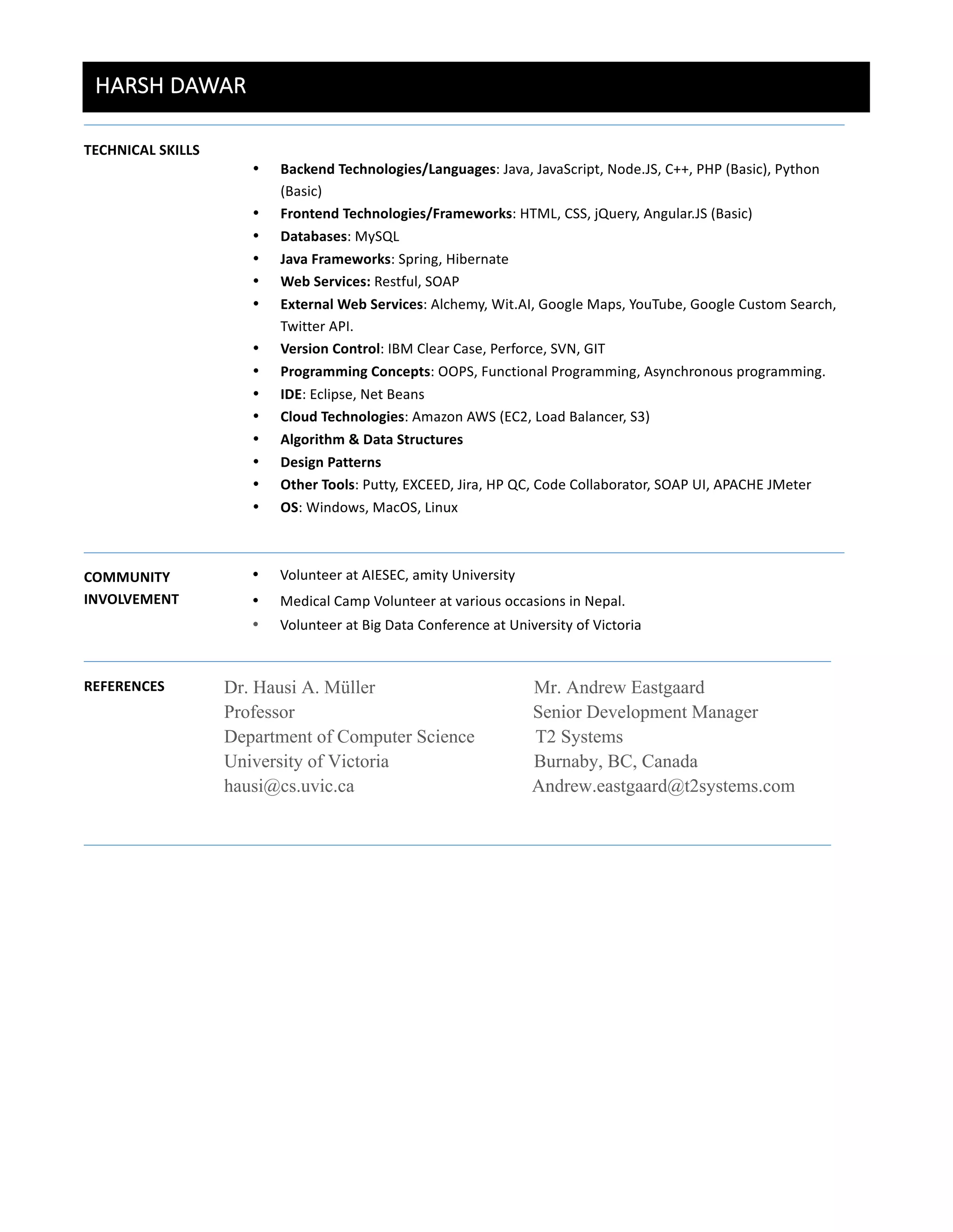 HARSH  DAWAR  
	
  
TECHNICAL	
  SKILLS	
  
	
  
	
  	
  	
  
• Backend	
  Technologies/Languages:	
  Java,	
  JavaScript,	
  Node.JS,	
  C++,	
  PHP	
  (Basic),	
  Python	
  
(Basic)	
  
• Frontend	
  Technologies/Frameworks:	
  HTML,	
  CSS,	
  jQuery,	
  Angular.JS	
  (Basic)	
  	
  
• Databases:	
  MySQL	
  
• Java	
  Frameworks:	
  Spring,	
  Hibernate	
  
• Web	
  Services:	
  Restful,	
  SOAP	
  
• External	
  Web	
  Services:	
  Alchemy,	
  Wit.AI,	
  Google	
  Maps,	
  YouTube,	
  Google	
  Custom	
  Search,	
  
Twitter	
  API.	
  
• Version	
  Control:	
  IBM	
  Clear	
  Case,	
  Perforce,	
  SVN,	
  GIT	
  
• Programming	
  Concepts:	
  OOPS,	
  Functional	
  Programming,	
  Asynchronous	
  programming.	
  
• IDE:	
  Eclipse,	
  Net	
  Beans	
  
• Cloud	
  Technologies:	
  Amazon	
  AWS	
  (EC2,	
  Load	
  Balancer,	
  S3)	
  
• Algorithm	
  &	
  Data	
  Structures	
  
• Design	
  Patterns	
  
• Other	
  Tools:	
  Putty,	
  EXCEED,	
  Jira,	
  HP	
  QC,	
  Code	
  Collaborator,	
  SOAP	
  UI,	
  APACHE	
  JMeter	
  
• OS:	
  Windows,	
  MacOS,	
  Linux	
  
	
  
COMMUNITY	
  
INVOLVEMENT	
  
	
  
	
  
• Volunteer	
  at	
  AIESEC,	
  amity	
  University	
  
• Medical	
  Camp	
  Volunteer	
  at	
  various	
  occasions	
  in	
  Nepal.	
  
• Volunteer	
  at	
  Big	
  Data	
  Conference	
  at	
  University	
  of	
  Victoria	
  
REFERENCES	
   	
  Dr. Hausi A. Müller Mr. Andrew Eastgaard
Professor Senior Development Manager
Department of Computer Science T2 Systems
University of Victoria Burnaby, BC, Canada
hausi@cs.uvic.ca Andrew.eastgaard@t2systems.com
	
  
	
   	
  
 