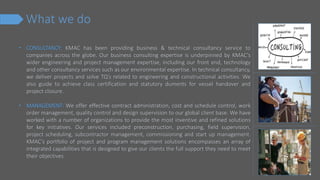 What we do
• CONSULTANCY: KMAC has been providing business & technical consultancy service to
companies across the globe. Our business consulting expertise is underpinned by KMAC’s
wider engineering and project management expertise, including our front end, technology
and other consultancy services such as our environmental expertise. In technical consultancy,
we deliver projects and solve TQ’s related to engineering and constructional activities. We
also guide to achieve class certification and statutory duments for vessel handover and
project closure.
• MANAGEMENT: We offer effective contract administration, cost and schedule control, work
order management, quality control and design supervision to our global client base. We have
worked with a number of organizations to provide the most inventive and refined solutions
for key initiatives. Our services included preconstruction, purchasing, field supervision,
project scheduling, subcontractor management, commissioning and start up management.
KMAC's portfolio of project and program management solutions encompasses an array of
integrated capabilities that is designed to give our clients the full support they need to meet
their objectives.
 