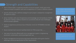 Strength and Capabilities
• Team of finest leads in respective discipline to ensure smooth, timely and correct
nature of project completion with over an experience of 15 years in offshore industry
• Specific planning with a definite strategy for each project is adopted by management
for optimum output.
• Senior members with over 25 experience and knowledge sets the backbone of KMAC
for decision making in tedious situations to successfully execute most challenging
offshore projects globally.
• Hands on experience and know-how of Brazilian norms for PETROBRAS intended
projects
• Result oriented track record of satisfied clients for FPSO project like………
• Vast areas of services offered with micro management system in engineering,
prurement, construction, commissioning & start ups.
• Project management services ensuring project deliverable within given timeline
adhering to technical specification & client requirements
“Listen better. Plan better. Build
better. Client satisfaction is our
motto.”
“Cost effective solutions for
optimal output to our valuable
clients”
 