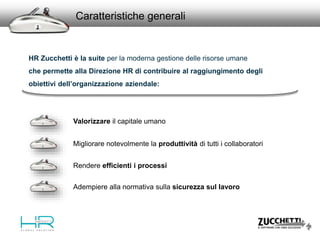 Valorizzare il capitale umano
Migliorare notevolmente la produttività di tutti i collaboratori
Caratteristiche generali
Rendere efficienti i processi
HR Zucchetti è la suite per la moderna gestione delle risorse umane
che permette alla Direzione HR di contribuire al raggiungimento degli
obiettivi dell’organizzazione aziendale:
Adempiere alla normativa sulla sicurezza sul lavoro
 