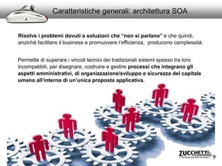 Caratteristiche generali: architettura SOA
Permette di superare i vincoli tecnici dei tradizionali sistemi spesso tra loro
incompatibili, per disegnare, costruire e gestire processi che integrano gli
aspetti amministrativi, di organizzazione/sviluppo e sicurezza del capitale
umano all’interno di un’unica proposta applicativa.
Risolve i problemi dovuti a soluzioni che “non si parlano” e che quindi,
anziché facilitare il business e promuovere l’efficienza, producono complessità.
 