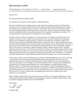 KENNETH CAPPS
4102 Marlborough Ave. #212, San Diego, CA 92105 | (619) 665-8699 | kcapps@mail.sdsu.edu
May 20, 2014
RE: Recommendation for Sultan Aljohani
To the Selection Committee of Glion Institute of Higher Education:
My name is Kenneth Capps, English Instructor at the American Language Institute at San Diego State
University, and I am writing on behalf of Mr. Sultan Aljohani. I have had the distinct pleasure of having
Mr. Aljohani in my classes for about nine months. Since August 2013, the start of fall semester at the
American Language Institute at San Diego State University, Mr. Aljohani attended courses that I taught. In
all of my interactions with him, he has shown himself to be an inquisitive and dynamic individual. It is
with this letter that I recommend him for acceptance to your institution.
All of the courses I teach are for students who, for the most part, are working to matriculate into a U.S.
college or university. As Mr. Aljohani has communicated to me, his goals are quite clear and gaining a
degree from an institution of higher learning is a big part of his larger plan. With that in mind, he has
worked to stay on top of his demanding schedule and to navigate U.S. culture. While attending my courses,
Sultan always had insightful questions and managed to stay engaged with very difficult topics. The focus of
the courses he took with me were on listening and note taking, and these courses required the students to
listen to, take notes on, and analyze a range of academic lectures, complex narrative stories, and multi-
perspective radio news shows. The structure and content was meant to successfully prepare students for the
rigors of the university classroom. In my classes, Sultan always brought an inquiring mind—he always had
intriguing questions and always managed to stimulate great group discussions. His ability to work with his
classmates and dedication to understanding the material seemed secondary only to his warm personality.
In fact when it comes to his personal demeanor, he has been an absolute pleasure to get to know. He brings
a warm smile to every interaction and a kind-hearted manner to the classroom. He also seems to be
recognized by his peers as a helpful and hospitable person. Both students and I have enjoyed getting to
learn more about him as he will engage in conversation outside of class in a manner that is both personal
yet professional. He brings a unique perspective as well and manages to navigate through cultural
differences quite well. Perhaps his greatest quality is in his ability to see the world through an objective
lens where his own culture is as in much need to be investigated as all others. Overall, he has show a lot of
growth both personally and academically as he has often proved in our conversations both in and outside of
the classroom. He is smart, compassionate and engaging and would not be a student to pass up for
admission to your institution.
Again, I highly recommend him for acceptance into your institution. I welcome the opportunity to speak
with you more about Mr. Sultan Aljohani—his qualifications, experience, abilities, and personality. I can
be reached at kcapps@mail.sdsu.edu or at (619) 665-8699.
Best regards,
Kenneth Capps
 