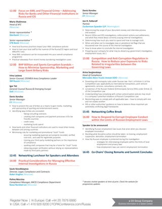 a C5 Group Company
Business Information in a Global Context
Register Now | In Europe: Call +44 20 7878 6880
In USA: Call +1 416 926 8200 | FCPAConference.com/Russia
11:00	 Focus on AML and Financial Crime – Addressing 	
	 Risks for Banks and Other Financial Institutions in 	
	 Russia and CIS
Maria Shalimova
Head of AFC
(Moscow)
Senior representative *
Sberbank (Moscow)
Senior representative *
VTB Bank (Moscow)
•	 How local business practices impact your AML compliance policies
•	 How to train your local staff to the nuances of the Russia/CIS region and local
AML/KYC rules
•	 How AML compliance can be incorporated into your overall compliance
programme
•	 Practical takeaways from recent money laundering investigation cases
12:00	 BHP Billiton and Sports Corruption Scandals – 		
	 How to Minimize Sponsorship, Marketing and 		
	 Large Event Bribery Risks
Irina Lazieva
Senior Counsel, CEEMEA Area Compliance Leader
3M Russia (Moscow)
Igor Tot
General Counsel Russia & Emerging Europe
Dell (Moscow)
Denis Korolev
Senior Manager
EY (Moscow)
•	 How to prevent the use of bribes as a means to gain media, marketing,
and sponsorship of sporting and entertainment events
•	 Identifying ways bribes are concealed:
-	 faking consulting contracts
-	 creating shell companies and payment processes in/to tax
friendly countries
-	 credit notes
-	 marketing funds spend
•	 How banks and other financial institutions are used to move bribe money
between and among countries
•	 Minimising risks for marketing and promotional “slush” funds:
-	 ensuring marketing expenses are properly recorded, verified
cost-vice, and used for legitimate purposes
-	 training your third party marketing partners on the importance
of compliance
-	 spotting shell companies that may be a home for “slush” funds
-	 obtaining proper verification without relying on representations
made by third party partners
12:45	 Networking Luncheon for Speakers and Attendees
14:00	 Practical Considerations for Managing Effective 		
	 Internal Investigations in Russia
Saule Kessikbayeva 		
Director, Legal, Compliance and Contracts	
Baker Hughes (Moscow)
Polina Murzina
Compliance Manager, BACIS Compliance Department
Novo Nordisk LLC (Moscow)
Denis Korolev
Senior Manager
EY (Moscow)
Jon R. Fetterolf
Partner
Zuckerman Spaeder LLP (Washington)
•	 Determining the scope of your document review, and interview process
and analysis
•	 Recent USDoJ and SFO investigations, enforcement actions and settlements,
and what they reveal about correctly scoping internal investigations
•	 Determining how much you need to spend and how to manage costs
•	 When and when not to investigate new or peripheral red flags that are
discovered over the course of the internal investigation
•	 How to know when to conclude the internal investigation
•	 Preparing your company for what may lie ahead (e.g. government investigation,
employment issues, etc.)
15:00	 Competition and Anti-Corruption Regulation in 		
	 Russia: How to Reduce your Exposure to Risks 		
	 Related to Irregularities between the
	 Governing Laws
Arina Sergievskaya
Head of Compliance
Mercedes-Benz Trucks Vostok OOO (Moscow)
•	 Dissecting anti-monopoly rules under Russian law- Part 1 of Article 11 of the
Competition Law: applicability to international transactions, joint venture
agreements, services, consultancy contracts, etc.
•	 Jurisdiction of the Russian Federal Antimonopoly Service (FAS) under Article 23
of the Competition Law
•	 Understanding how complying with certain anticorruption policies may result
in a company’s potential violations of Russia’s Competition Law
•	 Reconciling ways to comply with all applicable laws – how to comply with one
and not violate another
•	 FAS or other authorities’ guidance on how to balance these important yet
potentially conflicting legal frameworks
15:45	 Networking Coffee Break
16:00	 How to Respond to Corrupt Employee Conduct 		
	 within the Limits of Russian Employment Laws
Speaker to be announced
•	 Identifying Russian employment law issues that arise when you discover
employee misconduct
•	 Deciding what discipline action should be taken: re-training, employment
suspension, demotion, employment termination
•	 How the Russian employee is protected during the investigation:
-­	 strategies for interviewing employees within the limits of local
employment and privacy laws
­-	 how employment laws can restrict employment termination
16:45	 Co-Chairs’ Closing Remarks and Summit Concludes
* denotes invited speakers at time of print. Check the website for
programme updates
 