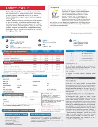 a C5 Group Company
Business Information in a Global Context
Register Now | In Europe: Call +44 20 7878 6880
In USA: Call +1 416 926 8200 | FCPAConference.com/Russia
a C5 Group Company
Business Information in a Global Context
888-224-2480 | AmericanConference.com/xxxxxxx
Bringing a Team?
3 - 4 10% Conference Discount
5 - 6 15% Conference Discount
7 20% Conference Discount
7 or more CustomerService@AmericanConference.com
Payment Policy
Payment policy is due in full upon registering. Your entry to the event
will not be guaranteed until payment has been received.All discounts
will be applied to the Main Conference Only fee (excluding add-ons),
cannot be combined with any other offer, and must be paid in full at
time of order.Group discounts available to individuals employed by the
same organisation.
Delegate Substitutions and Cancellations
You must notify us by email at least 48 hrs in advance if you wish
to send a substitute participant. Delegates may not “share” a pass
between multiple attendees without prior authorization. If you are
unable to find a substitute,please notifyAmerican Conference Institute
(ACI) in writing up to 10 days prior to the conference date and a credit
voucher valid for 1 year will be issued to you for the full amount paid,
redeemable against any other ACI conference. If you prefer, you may
request a refund of fees paid less a 25% service charge.No credits or
refunds will be given for cancellations received after 10 days prior to
the conference date. ACI reserves the right to cancel any conference
it deems necessary or remove/restrict access to the ACI Alumni
program and will not be responsible for airfare, hotel or other costs
incurred by registrants. No liability is assumed by ACI for changes in
program date, content, speakers, venue or arising from the use or
unavailability of the ACI Alumni program.
Terms and Conditions
5 Accept the Terms and Conditions to Register
I confirm I have read and understood the terms
and conditions of registering for this event
Fill in your Profile
SALUTATION NAME		 		
JOB TITLE		 		 ORGANIZATION
ADDRESS				 		 	 CITY	 		
STATE/PROVINCE	 ZIP CODE COUNTRY	 TEL.		
FAX		 EMAIL			 	 	
TYPE OF BUSINESS			 NO. OF EMPLOYEES	
APPROVING MANAGER				 JOB TITLE	
3 972L16-MOSConference Code
1
PHONE:
In Europe: +44 20 7878 6880
In USA: +1 416 926 8200
EMAIL:
CustomerService@AmericanConference.com


MAIL:
American Conference Institute
45 West 25th Street, 11th Floor
New York, NY 10010
ONLINE:
FCPAconference.com/Russia
FAX:
+1 416 927 1563


Choose your Registration Method
Fee Includes
The program, all program materials, refreshment breaks
and lunches.
Complete Payment Details4
Please charge my o VISA o MasterCard o AMEX o Discover Card o Please invoice me
NUMBER	 EXP. DATE
CARDHOLDER
o I have enclosed my cheque for $________________ including applicable taxes made
payable to American Conference Institute (T.I.N.—98-0116207)
o ACH PAYMENT ($USD)
Please quote the name of the attendee(s) and
the event code 972L16 as a reference.
Account Name: American Conference Institute
Bank Name: HSBC BANK Plc
Bank Address: 60 Queen Victoria Street, London EC4N
4TR, UK BIC ( Bank Identifier Code ): MIDLGB22
IBAN: GB94MIDL40053033934853
Sort Code: 40 05 30
Special Discount
ACI offers financial scholarships for government employees,
judges, law students, non-profit entities and others. For more
information, please email or call customer service.
Venue Information at a Glance
Venue: Ararat Park Hyatt Moscow
Address: 4 Neglinnaya Street,
Moscow, Russia, 109012	
Reservations: +7 495 783 1213
Online Reservations:
fcpaconference.com/russia/venue.html
Book your Accommodation
American Conference Institute is pleased to offer our delegates a limited
number of hotel rooms at a preferential rate. Please contact the hotel
directly and mention the “ACI’s Anti-Corruption” conference or use the online
reservation link provided to the left.
ABOUT THE VENUE
The Ararat Park Hyatt Moscow is a world-class, residential-
style hotel designed for the discerning traveller. It is superbly
located in the heart of Moscow, adjacent to the Bolshoi
theatre, the Kremlin, red square and the luxurious shopping
and dining area.
The hotel offers 208 tastefully furnished guest rooms designed
by Tony Chi, including exclusive two-level penthouse suite
and luxurious winter garden suites with panoramic windows
and private terraces overlooking the city center, as well as the
authentic armenian specialties in the contemporary settings
of café ararat and the rooftop conservatory lounge & bar with
stunning views of the city.
Select your Level of Engagement Register & Pay by
April 1, 2016
Register & Pay by
May 6, 2016
Register & Pay After
May 6, 2016
LOCAL ATTENDEE
o	 Conference Only 1395 USD 1495 USD 1695 USD
o	 Conference + 1 Workshop o A or o B 1795 USD 1895 USD 2095 USD
o	 ELITEPASS*: Conference + Both Workshops A & B 2195 USD 2295 USD 2495 USD
INTERNATIONAL ATTENDEE
o	 Conference Only 1695 USD 1795 USD 1995 USD
o	 Conference + 1 Workshop o A or o B 2095 USD 2195 USD 2395 USD
o	 ELITEPASS*: Conference + Both Workshops A & B 2495 USD 2595 USD 2795 USD
All program participants will receive an online link to access the conference materials as part of their registration fee.
2
*ELITEPASS is recommended for maximum learning and networking value.
For pricing in Euros or GBP please contact our
Customer Service Team at
CustomerService@americanconference.com
Dealing with complex issues of fraud, regulatory
compliance and business disputes can detract from
efforts to succeed. Better management of fraud
risk and compliance exposure is a critical business
priority – no matter what the industry sector is.
With over 4,400 fraud investigation and dispute
professionals around the world, we can assemble the
right multidisciplinary and culturally aligned team to
work with you and your legal advisors. We work to give you the benefit of our
broad sector experience, our deep subject matter knowledge and the latest
insights from our work worldwide.
LEAD SPONSOR:
© American Conference Institute, 2016
 